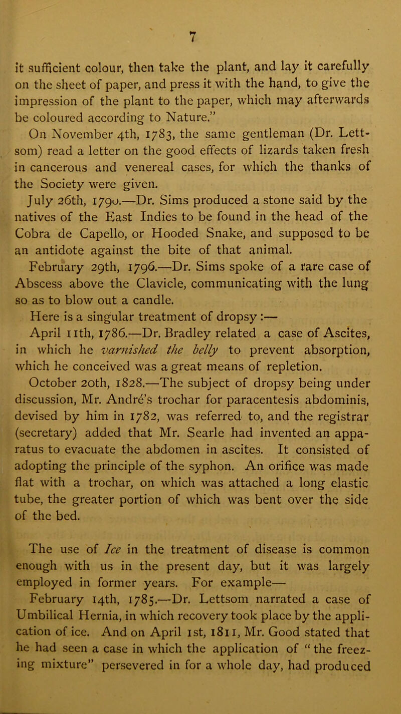 it sufficient colour, then take the plant, and lay it carefully on the sheet of paper, and press it with the hand, to give the impression of the plant to the paper, which may afterwards be coloured according to Nature.” On November 4th, 1783, the same gentleman (Dr. Lett- som) read a letter on the good effects of lizards taken fresh in cancerous and venereal cases, for which the thanks of the Society were given. July 26th, 1790.—Dr. Sims produced a stone said by the natives of the East Indies to be found in the head of the Cobra de Capello, or Hooded Snake, and supposed to be an antidote against the bite of that animal. February 29th, 1796.—Dr. Sims spoke of a rare case of Abscess above the Clavicle, communicating with the lung so as to blow out a candle. Here is a singular treatment of dropsy:— April nth, 1786.—Dr. Bradley related a case of Ascites, in which he varnished the belly to prevent absorption, which he conceived was a great means of repletion. October 20th, 1828.—The subject of dropsy being under discussion, Mr. Andre’s trochar for paracentesis abdominis, devised by him in 1782, was referred to, and the registrar (secretary) added that Mr. Searle had invented an appa- ratus to evacuate the abdomen in ascites. It consisted of adopting the principle of the syphon. An orifice was made flat with a trochar, on which was attached a long elastic tube, the greater portion of which was bent over the side of the bed. The use of Ice in the treatment of disease is common enough with us in the present day, but it was largely employed in former years. For example— February 14th, 1785.—Dr. Lettsom narrated a case of Umbilical Hernia, in which recovery took place by the appli- cation of ice. And on April ist, 1811, Mr. Good stated that he had seen a case in which the application of “ the freez- ing mixture” persevered in for a whole day, had produced