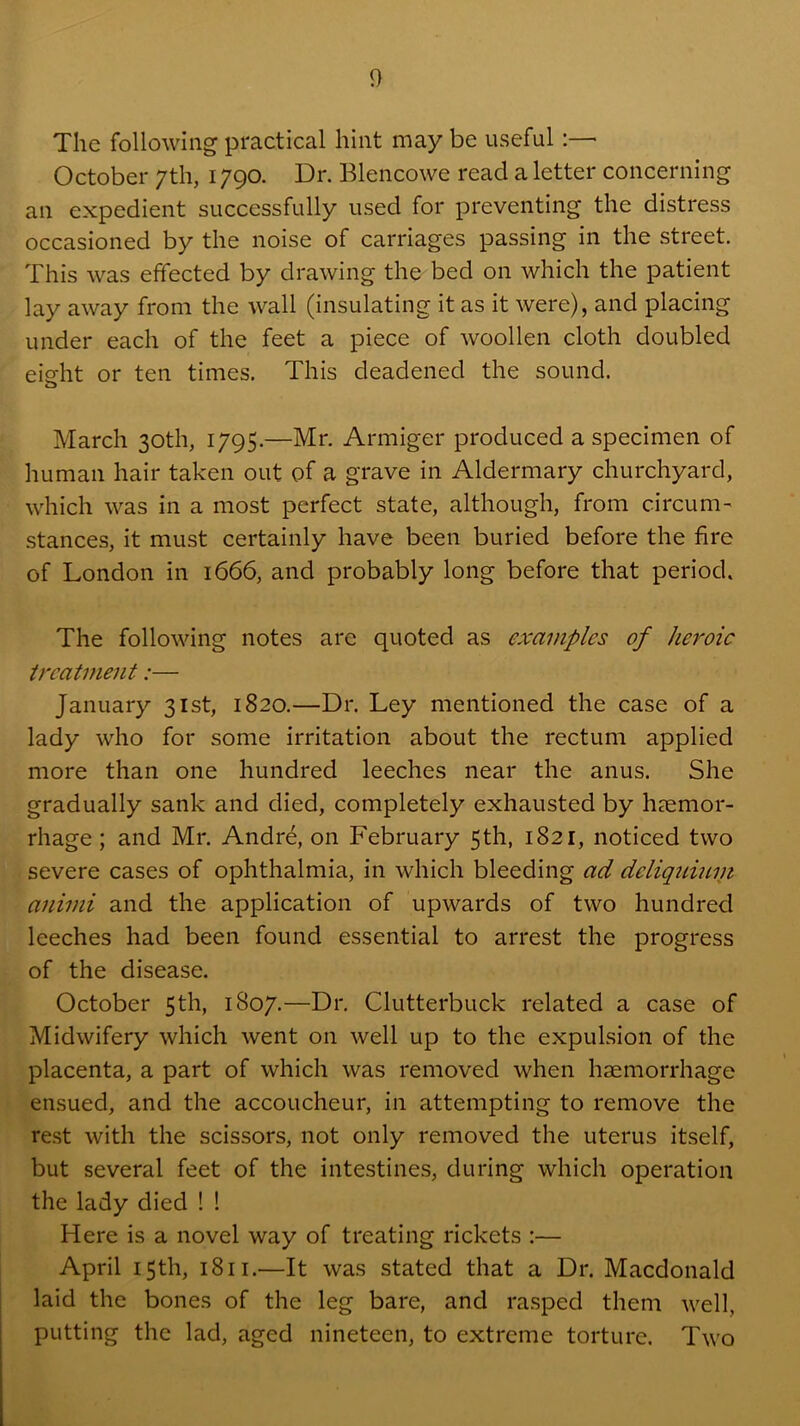 The following practical hint may be useful:— October 7th, 1790. Dr. Blencowe read a letter concerning an expedient successfully used for preventing the distress occasioned by the noise of carriages passing in the street. This was effected by drawing the bed on which the patient lay away from the wall (insulating it as it were), and placing under each of the feet a piece of woollen cloth doubled eisfht or ten times. This deadened the sound. March 30th, 1795.—Mr. Armiger produced a specimen of human hair taken out of a grave in Aldermary churchyard, which was in a most perfect state, although, from circum- stances, it must certainly have been buried before the fire of London in 1666, and probably long before that period. The following notes are quoted as examples of heroic treatment:— January 31st, 1820.—Dr. Ley mentioned the case of a lady who for some irritation about the rectum applied more than one hundred leeches near the anus. She gradually sank and died, completely exhausted by haemor- rhage ; and Mr. Andre, on February 5th, 1821, noticed two severe cases of ophthalmia, in which bleeding ad deliqumyt afiimi and the application of upwards of two hundred leeches had been found essential to arrest the progress of the disease. October 5th, 1807.—Dr, Clutterbuck related a case of Midwifery which went on well up to the expulsion of the placenta, a part of which was removed when haemorrhage ensued, and the accoucheur, in attempting to remove the rest with the scissors, not only removed the uterus itself, but several feet of the intestines, during which operation the lady died ! ! Here is a novel way of treating rickets :— April 15th, 1811.—It was stated that a Dr. Macdonald laid the bones of the leg bare, and rasped them well, putting the lad, aged nineteen, to extreme torture. Two