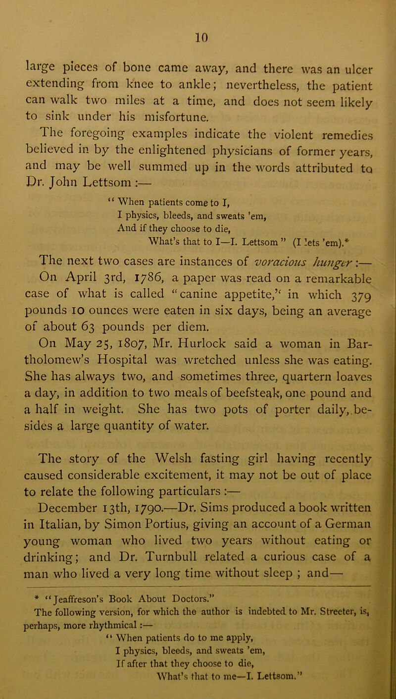 large pieces of bone came away, and there was an ulcer extending from knee to ankle; nevertheless, the patient can walk two miles at a time, and does not seem likely to sink under his misfortune. The foregoing examples indicate the violent remedies believed in by the enlightened physicians of former years, and may be well summed up in the words attributed to Dr. John Lettsom :— ‘ ‘ When patients come to I, I physics, bleeds, and sweats ’em, And if they choose to die. What’s that to I—I. Lettsom ” (I lets ’em).* The next two cases are instances of voracious Jmngcr:— On April 3rd, 1786, a paper was read on a remarkable case of what is called “canine appetite,’^ in which 379 pounds 10 ounces were eaten in six days, being an average of about 63 pounds per diem. On May 25, 1807, Mr. Hurlock said a woman in Bar- tholomew’s Hospital was wretched unless she was eating. She has always two, and sometimes three, quartern loaves a day, in addition to two meals of beefsteak, one pound and a half in weight. She has two pots of porter daily,.be- sides a large quantity of water. The story of the Welsh fasting girl having recently caused considerable excitement, it may not be out of place to relate the following particulars :— December 13th, 1790.—Dr. Sims produced a book written in Italian, by Simon Fortius, giving an account of a German young woman who lived two years without eating or drinking; and Dr. Turnbull related a curious case of a man who lived a very long time without sleep ; and— * “ Jeaffreson’s Book About Doctors.’’ The following version, for which the author is indebted to Mr. Streeter, is, perhaps, more rhythmical:— “ When patients do to me apply, I physics, bleeds, and sweats ’em, If after that they choose to die. What’s that to me—I. Lettsom.”