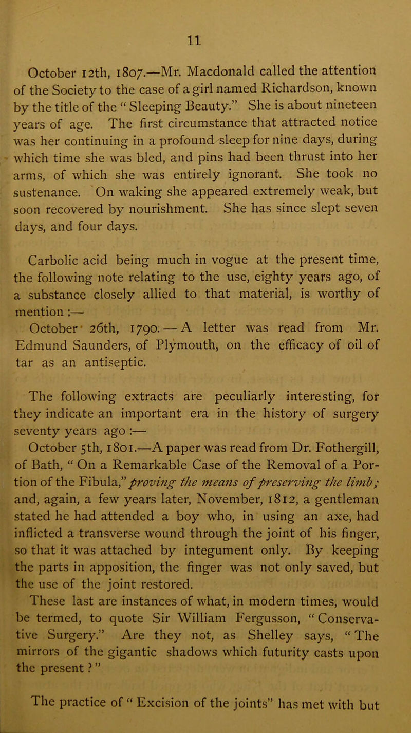 October I2th, 1807.—Mr. Macdonald called the attention of the Society to the case of a girl named Richardson, known by the title of the “ Sleeping Beauty.” She is about nineteen years of age. The first circumstance that attracted notice was her continuing in a profound sleep for nine days, during which time she was bled, and pins had been thrust into her arms, of which she was entirely ignorant. She took no sustenance. 'On waking she appeared extremely weak, but soon recovered by nourishment. She has since slept seven days, and four days. Carbolic acid being much in vogue at the present time, the following note relating to the use, eighty years ago, of a substance closely allied to that material, is worthy of mention:— October' 26th, 1790. — A letter was read from Mr. Edmund Saunders, of Plymouth, on the efficacy of oil of tar as an antiseptic. The following extracts are peculiarly interesting, for they indicate an important era in the history of surgery seventy years ago :— October 5th, 1801.—A paper was read from Dr. Fothergill, of Bath, “ On a Remarkable Case of the Removal of a Por- tion of the Y\}q\A2,1' proving the means of preserving the limb; and, again, a few years later, November, 1812, a gentleman stated he had attended a boy who, in using an axe, had inflicted a transverse wound through the joint of his finger, so that it was attached by integument only. By keeping the parts in apposition, the finger was not only saved, but the use of the joint restored. These last are instances of what, in modern times, would be termed, to quote Sir William Fergusson, Conserva- tive Surgery.” Are they not, as Shelley says, “ The mirrors of the gigantic shadows which futurity casts upon the present ” The practice of “ Excision of the joints” has met with but