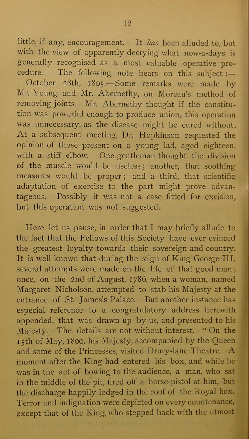 little, if any, encouragement. It has been alluded to, but with the view of apparently decrying what now-a-days is generally recognised as a most valuable operative pro^ cedure. The following note bears on this subject :— October 28th, 1805.—Some remarks were made by Mr. Young and Mr. Abernethy, on Moreau’s method of 1 removing joints. Mr. Abernethy thought if the constitu- tion was powerful enough to produce union, this operation was unnecessary, as the disease might be cured without. At a subsequent meeting. Dr. Hopkinson requested the opinion of those present on a young lad, aged eighteen, ; with a stiff elbow. One gentleman thought the division I of the muscle would be useless ; another, that soothing measures would be proper; and a third, that scientific adaptation of exercise to the part might prove advan- tageous. Possibly it was not a case fitted for excision, but this operation was not suggested. : Here let us pause, in order that I may briefly allude to the fact that the Fellows of this Society have ever evinced the greatest loyalty towards their sovereign and country. It is well known that during the reign of King George III. several attempts were made on the life of that good man ; once, on the 2nd of August, 1786, when a woman, named Margaret Nicholson, attempted to stab his Majesty at the entrance of St. James’s Palace. But another instance has especial reference to a congratulatory address herewith appended, that was drawn up by us, and presented to his Majesty. The details are not without interest. “ On the 15th of May, 1800, his Majesty, accompanied by the Queen and some of the Princesses, visited Drury-lane Theatre. A moment after the King had entered his box, and while he was in the act of bowing to the audience, a man, who sat in the middle of the pit, fired off a horse-pistol at him, but the discharge happily lodged in the roof of the Royal box. Terror and indignation were depicted on every countenance, except that of the King, who stepped back with the utmost