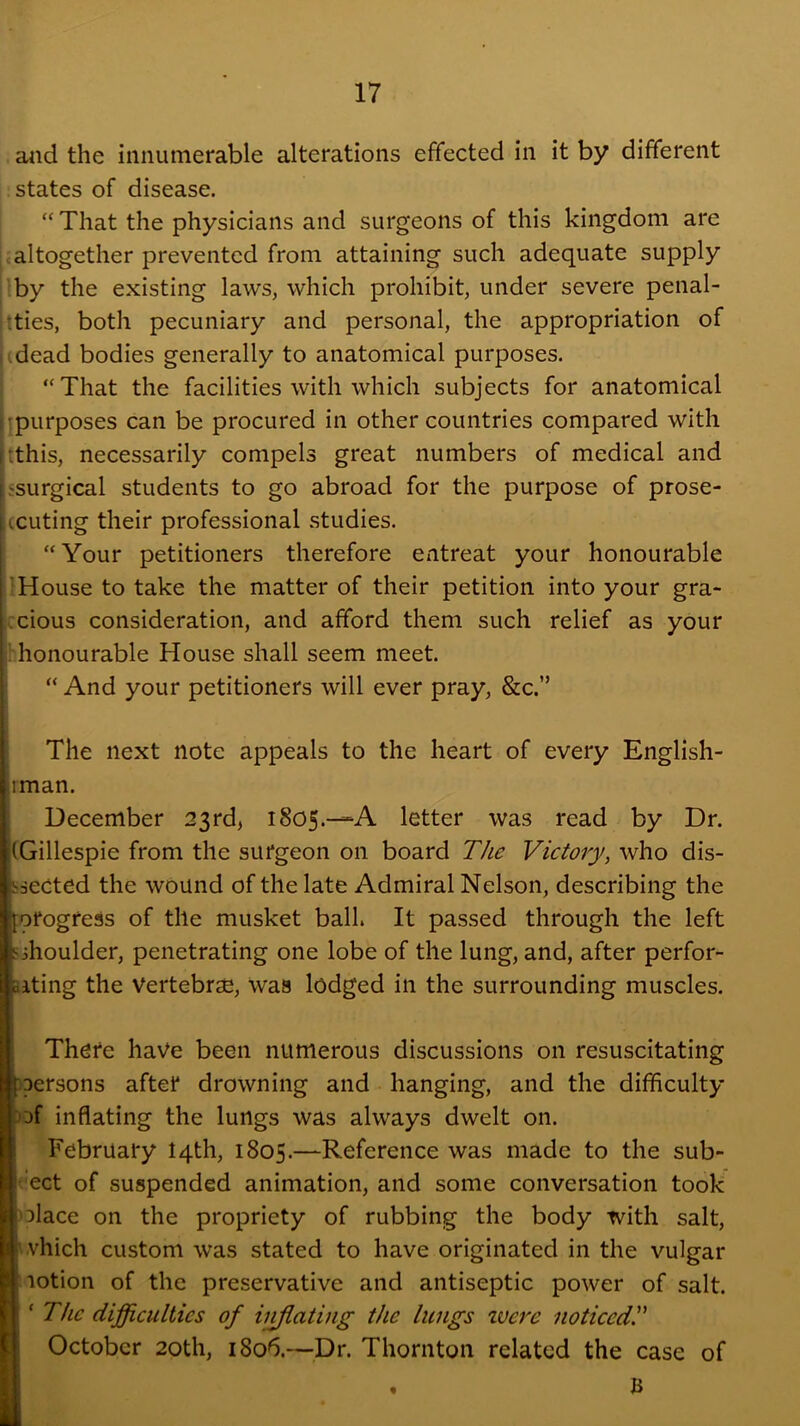 aiid the innumerable alterations effected in it by different states of disease. That the physicians and surgeons of this kingdom are .altogether prevented from attaining such adequate supply Iby the existing laws, which prohibit, under severe penal- ities, both pecuniary and personal, the appropriation of (dead bodies generally to anatomical purposes. “ That the facilities with which subjects for anatomical (purposes can be procured in other countries compared with (this, necessarily compels great numbers of medical and ssurgical students to go abroad for the purpose of prose- (cuting their professional studies. “Your petitioners therefore entreat your honourable I House to take the matter of their petition into your gra- ccious consideration, and afford them such relief as your bhonourable House shall seem meet. “ And your petitioners will ever pray, &c.” The next note appeals to the heart of every English- iman. I December 23rd> 1805.—A letter was read by Dr. (Gillespie from the surgeon on board The Victory, who dis- baected the wound of the late Admiral Nelson, describing the progress of the musket ball. It passed through the left sihoulder, penetrating one lobe of the lung, and, after perfor- aiting the Vertebrae, was lodged in the surrounding muscles. There have been numerous discussions on resuscitating Ioersons after drowning and hanging, and the difficulty of inflating the lungs was always dwelt on. February 14th, 1805.—Reference was made to the sub- ect of suspended animation, and some conversation took olace on the propriety of rubbing the body with salt, ' .vhich custom was stated to have originated in the vulgar lotion of the preservative and antiseptic power of salt. 'The difficulties of iijjlating the lungs ivere noticedT j October 20th, 1806.—^Dr. Thornton related the case of