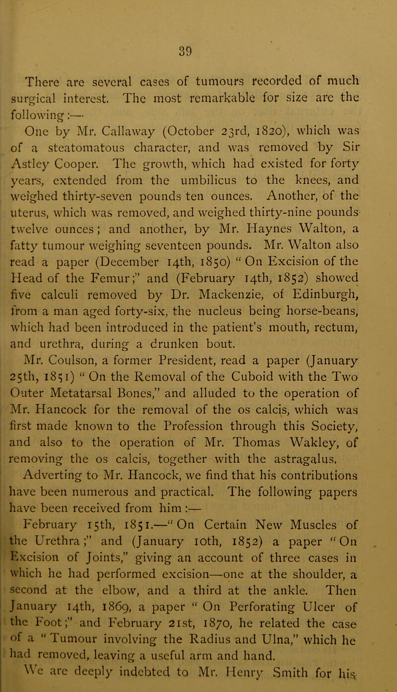 There are several cases of tumours recorded of much surgical interest. The most remarkable for size are the following:— One by Mr, Callaway (October 23rd, 1820), which was of a steatomatous character, and was removed by Sir Astley Cooper. The growth, which had existed for forty years, extended from the umbilicus to the knees, and weighed thirty-seven pounds ten ounces. Another, of the uterus, which was removed, and weighed thirty-nine pounds twelve ounces; and another, by Mr. Haynes Walton, a fatty tumour weighing seventeen pounds. Mr, Walton also read a paper (December 14th, 1850) “On Excision of the Head of the Femur;” and (February 14th, 1852) showed five calculi removed by Dr. Mackenzie, of Edinburgh, from a man aged forty-six, the nucleus being horse-beans, which had been introduced in the patient’s mouth, rectum, and urethra, during a drunken bout. Mr. Coulson, a former President, read a paper (January 25th, 18^1) “ On the Removal of the Cuboid with the Two Outer Metatarsal Bones,” and alluded to the operation of Mr. Hancock for the removal of the os calcis, which was first made known to the Profession through this Society, and also to the operation of Mr. Thomas Wakley, of removing the os calcis, together with the astragalus, Adverting to Mr. Hancock, we find that his contributions have been numerous and practical. The following papers have been received from him :— February 15th, 1851.—“On Certain New Muscles of the Urethra;” and (January loth, 1852) a paper “On Excision of Joints,” giving an account of three cases in which he had performed excision—one at the shoulder, a second at the elbow, and a third at the ankle. Then January 14th, 1869, a paper “ On Perforating Ulcer of the Foot;” and February 21st, 1870, he related the case of a “ Tumour involving the Radius and Ulna,” which he had removed, leaving a useful arm and hand. We are deeply indebted to Mr. Henry Smith for his