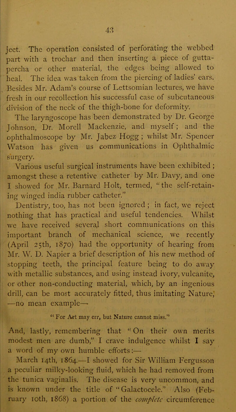 ject The operation consisted of perforating the webbed part with a trochar and then inserting a piece of gutta- percha or other material, the edges being allowed to heal. The idea was taken from the piercing of ladies’ ears. Besides Mr. Adam’s course of Lettsomian lectures, we have fresh in our recollection his successful case of subcutaneous division of the neck of the thigh-bone for deformity. The laryngoscope has been demonstrated by Dr. George Johnson, Dr. Morell Mackenzie, and myself; and the ophthalmoscope by Mr. Jabez Hogg; whilst Mr. Spencer Watson has given us communications in Ophthalmic surgery. Various useful surgical instruments have been exhibited; amongst these a retentive catheter by Mr. Davy, and one I showed for Mr. Barnard Holt, termed, ‘Hhe self-retain- ing winged india rubber catheter.” Dentistry, too, has not been ignored; in fact, we reject nothing that has practical and useful tendencies. Whilst we have received several short communications on this important branch of mechanical science, we recently (April 25th, 1870) had the opportunity of hearing from Mr. W. D. Napier a brief description of his new method of stopping teeth, the principal feature being to do away with metallic substances, and using instead ivory, vulcanite, or other non-conducting material, which, by an ingenious drill, can be most accurately fitted, thus imitating Nature,’ —no mean example—- “For Art may err, but Nature cannot miss.” And, lastly, remembering that On their own merits mode.st men are dumb,” I crave indulgence whilst I say a word of my own humble efforts:— March 14th, 1864.—I showed for Sir William Fergusson a peculiar milky-looking fluid, which he had removed from the tunica vaginalis. The disease is very uncommon, and is known under the title of “ Galactocele.” Also (Feb- ruary loth, 1868) a portion of the complete circumference