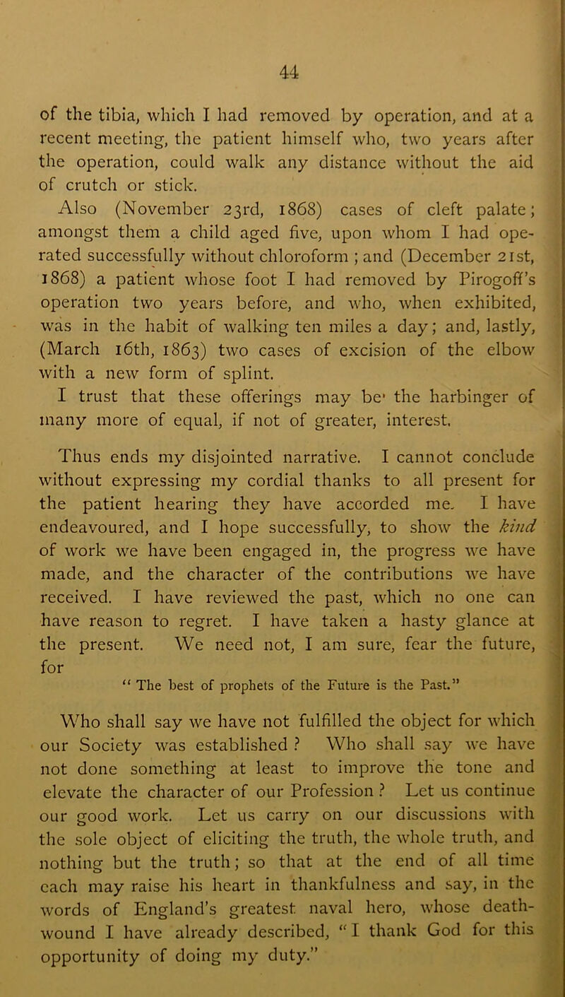 of the tibia, which I had removed by operation, and at a recent meeting, the patient himself who, two years after the operation, could walk any distance without the aid of crutch or stick. Also (November 23rd, 1868) cases of cleft palate; amongst them a child aged five, upon whom I had ope- rated successfully without chloroform ; and (December 21st, 1868) a patient whose foot I had removed by Pirogoff’s operation two years before, and who, when exhibited, was in the habit of walking ten miles a day; and, lastly, (March i6th, 1863) two cases of excision of the elbow with a new form of splint. I trust that these offerings may be* the harbinger of many more of equal, if not of greater, interest. Thus ends my disjointed narrative. I cannot conclude without expressing my cordial thanks to all present for the patient hearing they have accorded me, I have endeavoured, and I hope successfully, to show the kind of work we have been engaged in, the progress we have made, and the character of the contributions we have received. I have reviewed the past, which no one can have reason to regret. I have taken a hasty glance at the present. We need not, I am sure, fear the future, for “ The best of prophets of the Future is the Past.” Who shall say we have not fulfilled the object for which our Society was established ? Who shall say we have not done something at least to improve the tone and elevate the character of our Profession ? Let us continue our good work. Let us carry on our discussions with the .sole object of eliciting the truth, the whole truth, and nothing but the truth; so that at the end of all time each may raise his heart in thankfulness and say, in the words of England’s greatest naval hero, whose death- wound I have already described, “ I thank God for this opportunity of doing my duty.”