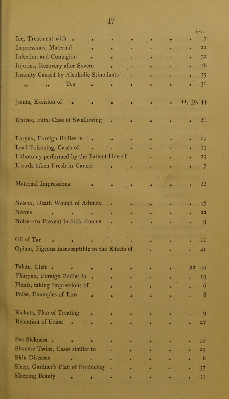 i’AG Ice, Treatment with . . • • • • 4 7 Impressions, Maternal . • • 22 Infection and Contagion . • • • • 32 Injuries, Recovery after Severe • • • • i8 Insanity Caused by Alcoholic Stimulants • • • 35 ,, ,, Tea . • • • • • 36 Joints, Excision of * . ' • • • • • IL 39, 44 Knives, Fatal Case of Swallowing * • • • • 20 Larynx, Foreign Bodies in . • • • * • 19 Lead Poisonifig, Cases of ' . • 4 • • • 00 Lithotomy performed by the Patient himself 4 • 29 Lizards taken Fresh in Cancer • • 4 • 7 Maternal Impressions • • • • 4 • 22 Nelson, Death Wound of Admiral t 4 • 4 • 17 Ncevus • 4 • 4 • 22 Noise—to Prevent in Sick Rooms 4 • 4 4 • 9 Oil of Tar . . • V • 4 4 • II Opium, Pigeons insusceptible to the Effects of • • * 41 Palate, Cleft . , , • • 4 • 22, 44 Pharynx, Foreign Bodies in . • • 4 4 • 19 Plants, taking Impressions of • 4 4 • « 4 6 Pulse, Examples of Low • • • 4 • 4 S Rickets, Plan of Treating * • • 4 • 4 9 Retention of Urine * . • • 4 • 4 27 Sea-Sickness . • • • • 4 • • 35 Siamese Twins, Cases similar to • • 4 • • 25 Skin Diseases , • • 4 4 • 8 Sleep, Gardner’s Plan of Producing • 4 4 4 t 37 Sleeping Beauty , • • 4 • 4 4 II