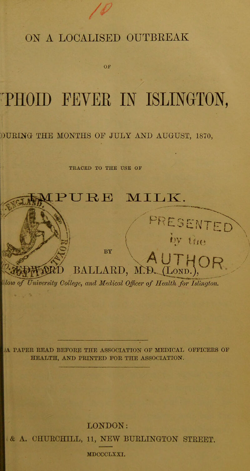 PHOID FEVER IN ISLINGTON, JUBING THE MONTHS OF JULY AND AUGUST, 1870, TRACED TO THE USE OF PURE MILK. < runted hy tha A y- BALLARD, JLD.^Lo'nb.), X low of University College, and Medical Officer of Health for Islington. . A TAPER READ BEFORE THE ASSOCIATION OF MEDICAL OFFICERS OF HEALTH, AND PRINTED FOR THE ASSOCIATION. LONDON: & A. CHURCHILL, 11, NEW BURLINGTON STREET. MDCCCLXXI.