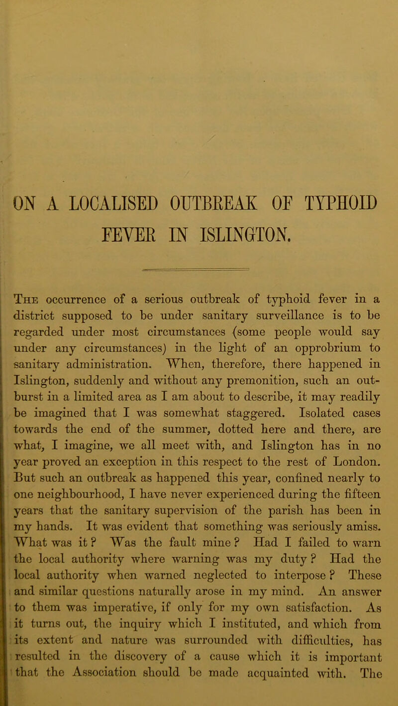 ON A LOCALISED OUTBREAK OE TYPHOID FEVER IN ISLINGTON. The occurrence of a serious outbreak of typhoid fever in a district supposed to be under sanitary surveillance is to be regarded under most circumstances (some people would say under any circumstances) in tbe light of an opprobrium to sanitary administration. When, therefore, there happened in Islington, suddenly and without any premonition, such an out- burst in a limited area as I am about to describe, it may readily be imagined that I was somewhat staggered. Isolated cases towards the end of the summer, dotted here and there, are what, I imagine, we all meet with, and Islington has in no year proved an exception in this respect to the rest of London. But such an outbreak as happened this year, confined nearly to one neighbourhood, I have never experienced during the fifteen years that the sanitary supervision of the parish has been in my hands. It was evident that something was seriously amiss. What was it ? Was the fault mine ? Had I failed to warn the local authority where warning was my duty ? Had the local authority when warned neglected to interpose ? These and similar questions naturally arose in my mind. An answer to them was imperative, if only for my own satisfaction. As it turns out, the inquiry which I instituted, and which from its extent and nature was surrounded with difficulties, has resulted in the discovery of a cause which it is important that the Association should be made acquainted with. The