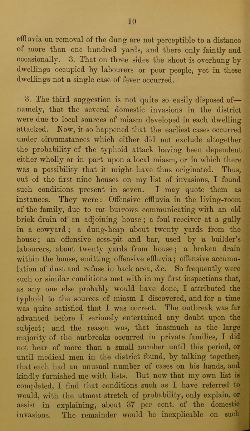 effluvia on removal of the dung are not perceptible to a distance of more than one hundred yards, and there only faintly and occasionally. 3. That on three sides the shoot is overhung by dwellings occupied by labourers or poor people, yet in these dwellings not a single case of fever occurred. 3. The third suggestion is not quite so easily disposed of— namely, that the several domestic invasions in the district were due to local sources of miasm developed in each dwelling attacked. Now, it so happened that the earliest cases occurred under circumstances which either did not exclude altogether the probability of the typhoid attack having been dependent either wholly or in part upon a local miasm, or in which there was a possibility that it might have thus originated. Thus, out of the first nine houses on my list of invasions, I found such conditions present in seven. I may quote them as instances. They were: Offensive effluvia in the living-room of the family, due to rat burrows communicating with an old brick drain of an adjoining house ; a foul receiver at a gully in a cowyard; a dung-heap about twenty yards from the house; an offensive cess-pit and bar, used by a builder’s labourers, about twenty yards from house; a broken drain within the house, emitting offensive effluvia ; offensive accumu- lation of dust and refuse in back area, &c. So frequently were such or similar conditions met with in my first inspections that, as any one else probably would have done, I attributed the typhoid to the sources of miasm I discovered, and for a time was quite satisfied that I was correct. The outbreak was far advanced before I seriously entertained any doubt upon the subject; and the reason was, that inasmuch as the large majority of the outbreaks occurred in private families, I did not hear of more than a small number until this period, or until medical men in the district found, by talking together, that each had an unusual number of cases on his hands, and kindly furnished me with lists. But now that my own list is completed, I find that conditions such as I have referred to would, with the utmost stretch of probability, only explain, or assist in explaining, about 37 per cent, of the domestic invasions. The remainder would be inexplicable on such