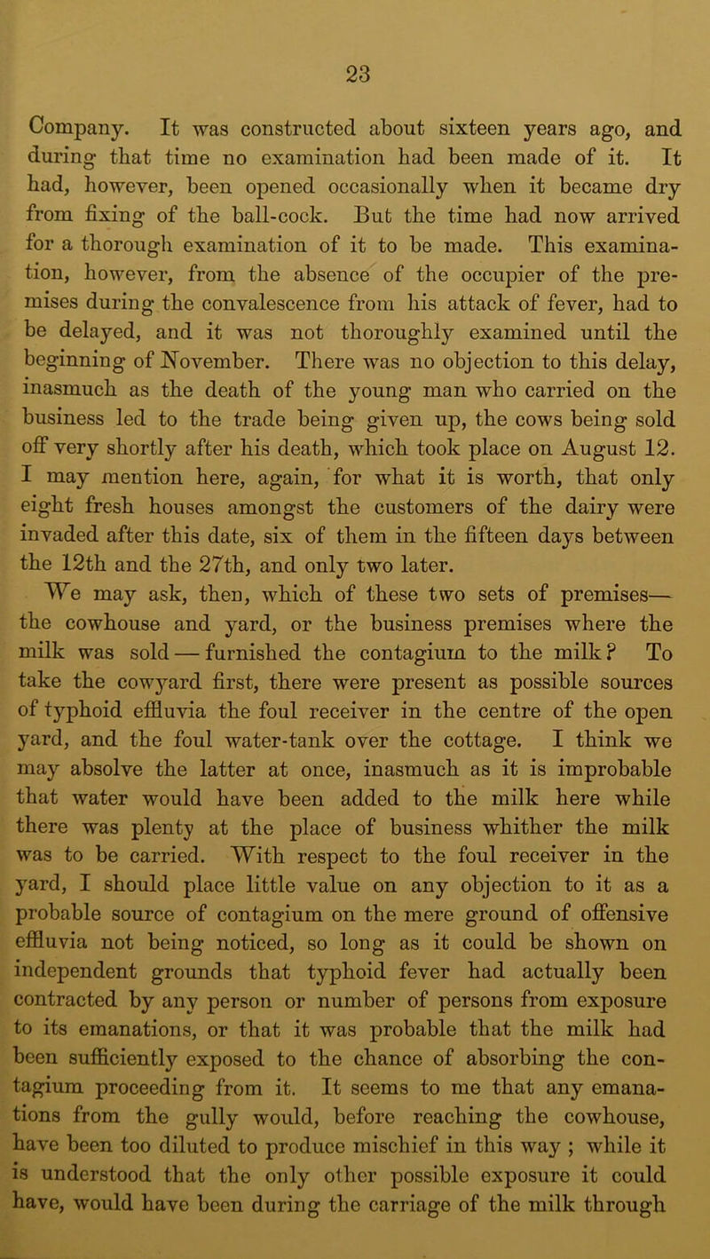 Company. It was constructed about sixteen years ago, and during tbat time no examination had been made of it. It had, however, been opened occasionally when it became dry from fixing of the ball-cock. But the time had now arrived for a thorough examination of it to be made. This examina- tion, however, from the absence of the occupier of the pre- mises during the convalescence from his attack of fever, had to be delayed, and it was not thoroughly examined until the beginning of November. There was no objection to this delay, inasmuch as the death of the young man who carried on the business led to the trade being given up, the cows being sold off very shortly after his death, which took place on August 12. I may mention here, again, for what it is worth, that only eight fresh houses amongst the customers of the dairy were invaded after this date, six of them in the fifteen days between the 12th and the 27th, and only two later. We may ask, then, which of these two sets of premises— the cowhouse and yard, or the business premises where the milk was sold — furnished the contagium to the milk ? To take the cowyard first, there were present as possible sources of typhoid effluvia the foul receiver in the centre of the oj)en yard, and the foul water-tank over the cottage. I think we may absolve the latter at once, inasmuch as it is improbable that water would have been added to the milk here while there was plenty at the place of business whither the milk was to be carried. With respect to the foul receiver in the yard, I should place little value on any objection to it as a probable source of contagium on the mere ground of offensive effluvia not being noticed, so long as it could be shown on independent grounds that typhoid fever had actually been contracted by any person or number of persons from exposure to its emanations, or that it was probable that the milk had been sufficiently exposed to the chance of absorbing the con- tagium proceeding from it. It seems to me that any emana- tions from the gully would, before reaching the cowhouse, have been too diluted to produce mischief in this way ; while it is understood that the only other possible exposure it could have, would have been during the carriage of the milk through