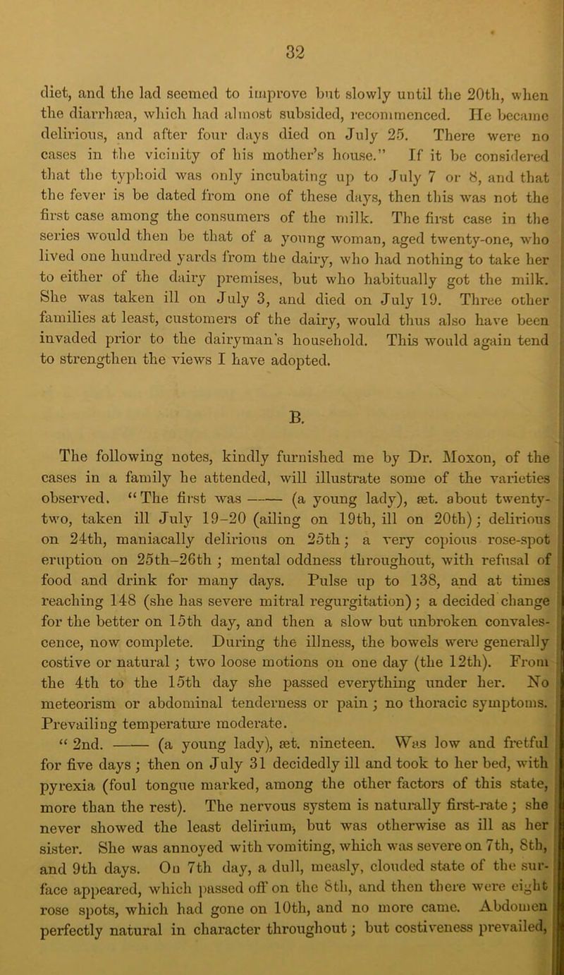 diet, and the lad seemed to improve but slowly until the 20th, when the diarrhoea, which had almost subsided, recommenced. He became delirious, and after four days died on July 25. There were no cases in the vicinity of his mother’s house.” If it be considered that the typhoid was only incubating up to July 7 or 8, and that the fever is be dated from one of these days, then this was not the first case among the consumers of the milk. The first case in the series would then be that of a young woman, aged twenty-one, who lived one hundred yards from the dairy, who had nothing to take her to either of the dairy premises, but who habitually got the milk. She was taken ill on July 3, and died on July 19. Three other families at least, customers of the dairy, would thus also have been invaded prior to the dairyman’s household. This would again tend to strengthen the views I have adopted. B. The following notes, kindly furnished me by Dr. Moxon, of the cases in a family he attended, will illustrate some of the varieties observed. “The first was (a young lady), set. about twenty- two, taken ill July 19-20 (ailing on 19th, ill on 20th); delirious on 24th, maniacally delirious on 25th; a very copious rose-spot eruption on 25th-26th ; mental oddness thi'ougliout, with refusal of food and drink for many days. Pulse up to 138, and at times reaching 148 (she has severe mitral regurgitation); a decided change for the better on 15th day, and then a slow but unbroken convales- cence, now complete. During the illness, the bowels were generally costive or natural; two loose motions on one day (the 12th). From the 4th to the 15th day she passed everything under her. No meteorism or abdominal tenderness or pain ; no thoracic symptoms. Prevailing temperature moderate. “ 2nd. (a young lady), mt. nineteen. Was low and fretful for five days ; then on July 31 decidedly ill and took to her bed, with pyrexia (foul tongue marked, among the other factors of this state, more than the rest). The nervous system is naturally first-rate ; she never showed the least delirium-, but was otherwise as ill as her sister. She was annoyed with vomiting, which was severe on 7th, 8th, and 9th days. On 7th day, a dull, measly, clouded state of the sur- face appeared, which passed off on the 8th, and then there were eight rose spots, which had gone on 10th, and no more came. Abdomen perfectly natural in character throughout; but costiveness prevailed,