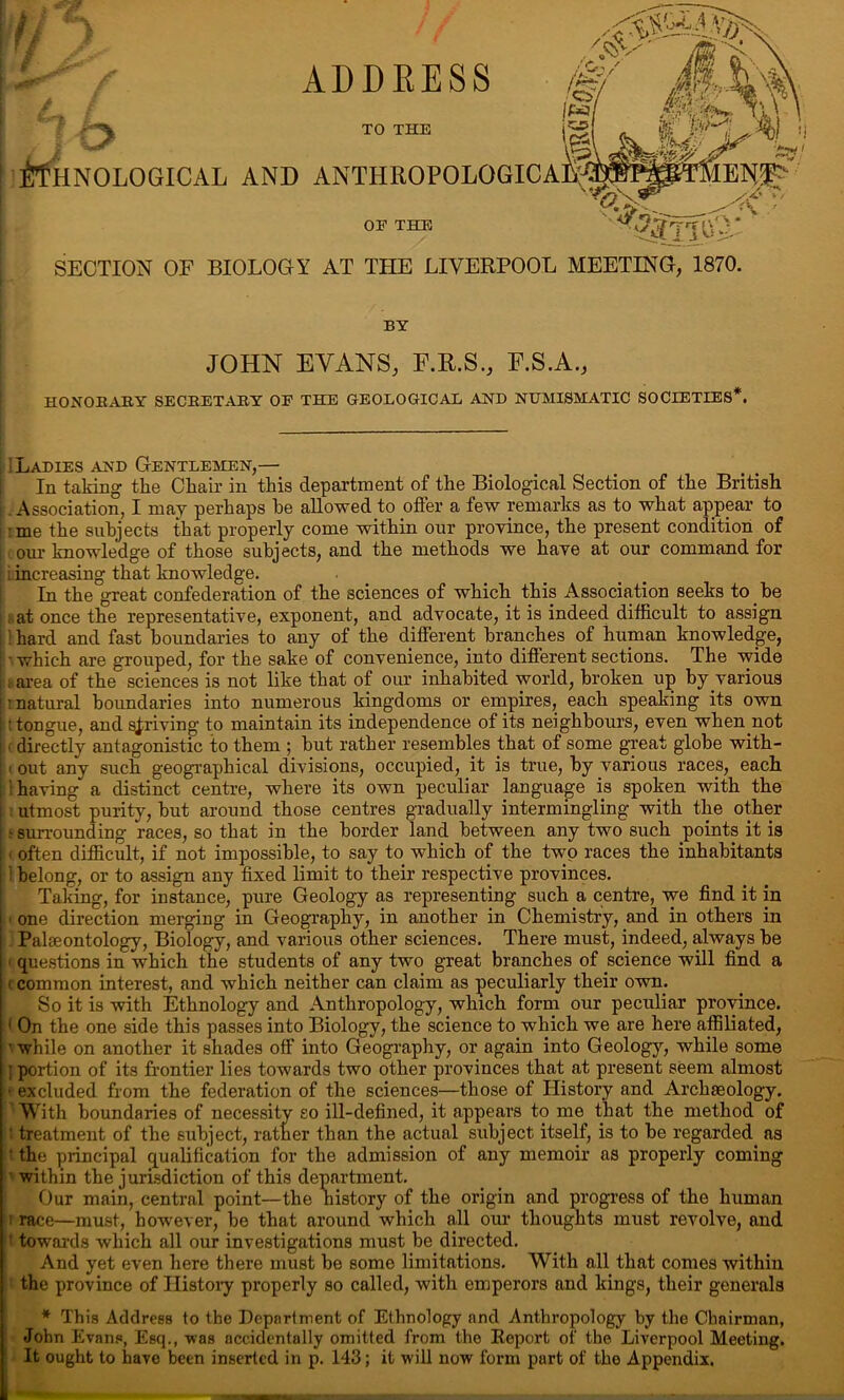 ADDRESS TO THE iTfHNOLOGICAL AND ANTHROPOLOGI OF THE SECTION OF BIOLOGY AT THE LIVERPOOL MEETING, 1870. BY JOHN EVANS, F.R.S., E.S.A., HONORARY SECRETARY OF THE GEOLOGICAL AND NUMISMATIC SOCIETIES*. [ ILadies and Gentlemen,— In taking the Chair in this department of the Biological Section of the British .Association, I may perhaps he allowed to offer a few remarks as to what appear to ■me the subjects that properly come within our province, the present condition of our knowledge of those subjects, and the methods we have at our command for [ Lincreasing that knowledge. In the great confederation of the sciences of which this Association seeks to be ; at once the representative, exponent, and advocate, it is indeed difficult to assign ! hard and fast boundaries to any of the different branches of human knowledge, ■ which are grouped, for the sake of convenience, into different sections. The wide ; area of the sciences is not like that of our inhabited world, broken up by various i natural boundaries into numerous kingdoms or empires, each speaking its own t tongue, and striving to maintain its independence of its neighbours, even when not (directly antagonistic to them ; but rather resembles that of some great globe with- i out any such geographical divisions, occupied, it is true, by various races, each having a distinct centre, where its own peculiar language is spoken with the utmost purity, but around those centres gradually intermingling with the other e surrounding races, so that in the border land between any two such points it is < often difficult, if not impossible, to say to which of the two races the inhabitants i belong, or to assign any fixed limit to their respective provinces. Taking, for instance, pure Geology as representing such a centre, we find it in i one direction merging in Geography, in another in Chemistry, and in others in Palaeontology, Biology, and various other sciences. There must, indeed, always he 1 questions in which the students of any two great branches of science will find a c common interest, and which neither can claim as peculiarly their own. So it is with Ethnology and Anthropology, which form our peculiar province. < On the one side this passes into Biology, the science to which we are here affiliated, ■ while on another it shades off into Geography, or again into Geology, while some ; portion of its frontier lies towards two other provinces that at present seem almost - excluded from the federation of the sciences—those of History and Archaeology. With boundaries of necessity so ill-defined, it appears to me that the method of ' treatment of the subject, rather than the actual subject itself, is to he regarded as ' the principal qualification for the admission of any memoir as properly coming within the jurisdiction of this department. Our main, central point—the history of the origin and progress of the human race—must, however, be that around which all our thoughts must revolve, and ' towards which all our investigations must be directed. And yet even here there must he some limitations. With all that comes within the province of History properly so called, with emperors and kings, their generals * This Address to the Department of Ethnology and Anthropology by the Chairman, John Evans, Esq., was accidentally omitted from the Report of the Liverpool Meeting. It ought to have been inserted in p. 143; it will now form part of the Appendix.