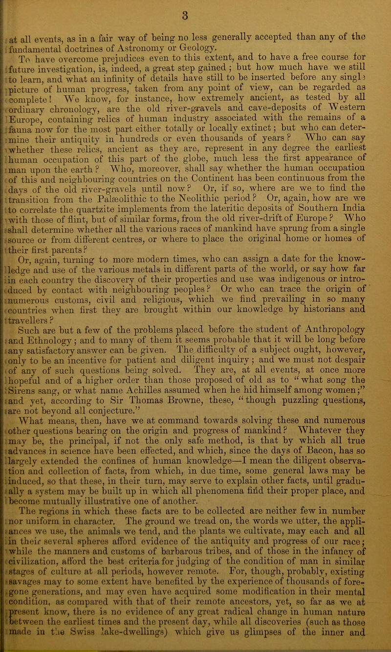 at all events, as in a fair way of being no less generally accepted than any of the fundamental doctrines of Astronomy or Geology. To have overcome prejudices even to this extent, and to have a free course for future investigation, is, indeed, a great step gained ; but how much have we still to learn, and what an infinity of details have still to be inserted before any singl i picture of human progress, taken from any point of view, can be regarded as complete! We know, for instance, how extremely ancient, as tested by all ordinary chronology, are the old river-gravels and cave-deposits of Western Europe, containing relics of human industry associated with the remains of a : fauna now for the most part either totally or locally extinct; but who can deter- mine their antiquity in hundreds or even thousands of years? Who can say whether these relics, ancient as they are, represent in any degree the earliest human occupation of this part of the globe, much less the first appearance of man upon the earth? Who, moreover, shall say whether the human occupation of this and neighbouring countries on the Continent has been continuous from the days of the old river-gravels until now ? Or, if so, where are we to find the •transition from the Palaeolithic to the Neolithic period? Or, again, how are we to correlate the quartzite implements from the lateritic deposits of Southern India •with those of flint, but of similar forms, from the old river-drift of Europe ? Who •shall determine whether all the various races of mankind have sprung from a single •source or from different centres, or where to place the original home or homes of ;their first parents? Or, again, turning to more modern times, who can assign a date for the know- ledge and use of the various metals in different parts of the world, or say how far : in each country the discovery of their properties and use was indigenous or intro- duced by contact with neighbouring peoples? Or who can trace the origin of : numerous customs, civil and religious, which we find prevailing in so many ■ countries when first they are brought within our knowledge by historians and : travellers ? Such are but a few of the problems placed before the student of Anthropology and Ethnology; and to many of them it seems probable that it will be long before ■ any satisfactory answer can be given. The difficulty of a subject ought, however, ■ only to be an incentive for patient and diligent inquiry ; and we must not despair ■ of any of such questions being solved. They are, at all events, at once more hopeful and of a higher order than those proposed of old as to “what song the ; Sirens sang, or what name Achilles assumed when he hid himself among women : and yet, according to Sir Thomas Browne, these, “ though puzzling questions, ;are not beyond all conjecture.” What means, then, have we at command towards solving these and numerous other questions bearing on the origin and progress of mankind ? Whatever they may be, the principal, if not the only safe method, is that by which all true advances in science have been effected, and which, since the days of Bacon, has so largely extended the confines of human knowledge—I mean the diligent observa- tion and collection of facts, from which, in due time, some general laws may be .induced, so that these, in their turn, may serve to explain other facts, until gradu- ■ ally a system may be built up in which all phenomena find their proper place, and become mutually illustrative one of another. The regions in which these facts are to be collected are neither few in number nor uniform in charactei’. The ground we tread on, the words we utter, the appli- . ances we use, the animals we tend, and the plants we cultivate, may each and all . in their several spheres afford evidence of the antiquity and progress of our race; while the manners and customs of barbarous tribes, and of those in the infancy of civilization, afford the best criteria for judging of the condition of man in similar •stages of culture at all periods, however remote. For, though, probably, existing ■savages may to some extent have benefited by the experience of thousands of fore- .gone generations, and may even have acquired some modification in their mental condition, as compared with that of their remote ancestors, yet, so far as we at present know, there is no evidence of any great radical change in human nature between the earliest times and the present day, while all discoveries (such as those made in t'.ie Swiss lake-dwellings) which give us glimpses of the inner and