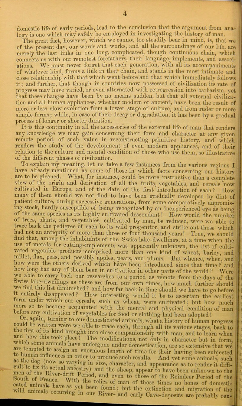 domestic life of early periods, lead to the conclusion that the argument from ana- logy is one which may safely be employed in investigating the history of man. TV./* rwfiof lmwAvPv winch we cannot too steadily bear in mind. i« thni lllSl Illllia 111 UJ-LC KUUU011 wuwjiuuua unam, wijicn connects us with our remotest forefathers, their language, implements, and associ- ations. We must never forget that each generation, with all its accompaniments of whatever kind, forms a link in that* chain, and stands in the most intimate and close relationship with that which went before and that which immediately follows it; and further, that though in countries now possessed of civilization its rate of progress may have varied, or even alternated with retrogression into barbarism, vet that these changes have been by no means sudden, but that all external civiliza- tion and all human appliances, whether modern or ancient, have been the result of more or less slow evolution from a lower stage of culture, and from ruder or more simple forms; while, in case of their decay or degradation, it has been by a gradual process of longer or shorter duration. It is this continuity in all the accessories of the external life of man that renders any knowledge we may gain concerning their form and character at any given remote period, of such value in reconstructing primitive history, and which renders the study of the development of even modern appliances, and of their relation to the culture and mental condition of those who use them, so illustrative of the different phases of civilization. To explain my meaning, let us take a few instances from the various regions I have already mentioned as some of those in which facts concerning our history are to be gleaned. What, for instance, could be more instructive than a complete view of the origin and derivation of all the fruits, vegetables, and cereals now cultivated in Europe, and of the date of the first introduction of each ? How many of them should we not find to have been gradually developed by dint of patient culture, during successive generations, from some comparatively unpromis- ing stock, hardly susceptible of being recognized by an inexperienced eye as beiug of the same species as its highly cultivated descendant! How would the number of trees, plants, and vegetables, cultivated by man, be reduced, were we able to trace back the pedigree of each to its wild progenitor, and strike out those which had not an antiquity of more than three or four thousand years! True, we should find that, among the inhabitants of the Swiss lake-dwellings, at a time when the use of metals for cutting-implements was apparently unknown, the list of culti- vated vegetable products •comprised more than one kind of wheat, barley, and millet, flax, peas, and possibly apples, pears, and plums. But whence, when, and how were the others derived which have been introduced since that time ? and how long had any of them been in cultivation in other parts of the world ? Were we able to carry back our researches to a period as remote from the davs of the > wiss lake-dwellings as these are from our own times, how much further should we nd this list diminished ? and how far back in time should we have to go before i entirely disappeared? How interesting would it be to ascertain the earliest orm under which our cereals, such as wheat, were cultivated; but how much moie so to become acquainted with the mental and physical condition of man before any cultivation of vegetables for food or clothing had been adopted ! r, again, turning to our domesticated animals, what a history of human progress ® wntten were we able to trace each, through all its various stages, back to •. V-8 xi fought into close companionship with man, and to learn when .1 • , ow 118 took place ! The modifications, not only in character but in form, ^ flmals have undergone under domestication, are so extensive that we x i P j,0 assigu an enormous length of time for their having been subjected as rrm/luences ln Fder.to Produce such results. And yet some animals, such cult to fix i+a so -varying in size, character, and appearance as to render it diffi- menoftLn tUa ancestry) and the sheep, appear to have been unknown to the SSh S wVS*' ?”d evcn to '■>“« of «'0 Reindeer Period of the 11 the relics of man of those times no bones of domesti- cntoH emmoU man oi tnose times no bones ot domesti- wild animals occun-in/in th,e e„xtind?on ftnd migration of the ftnimnia • * , uuu i uut L1A^ caunction ana migration or til6 mg in our River- and early Cave-deposits are probably con-