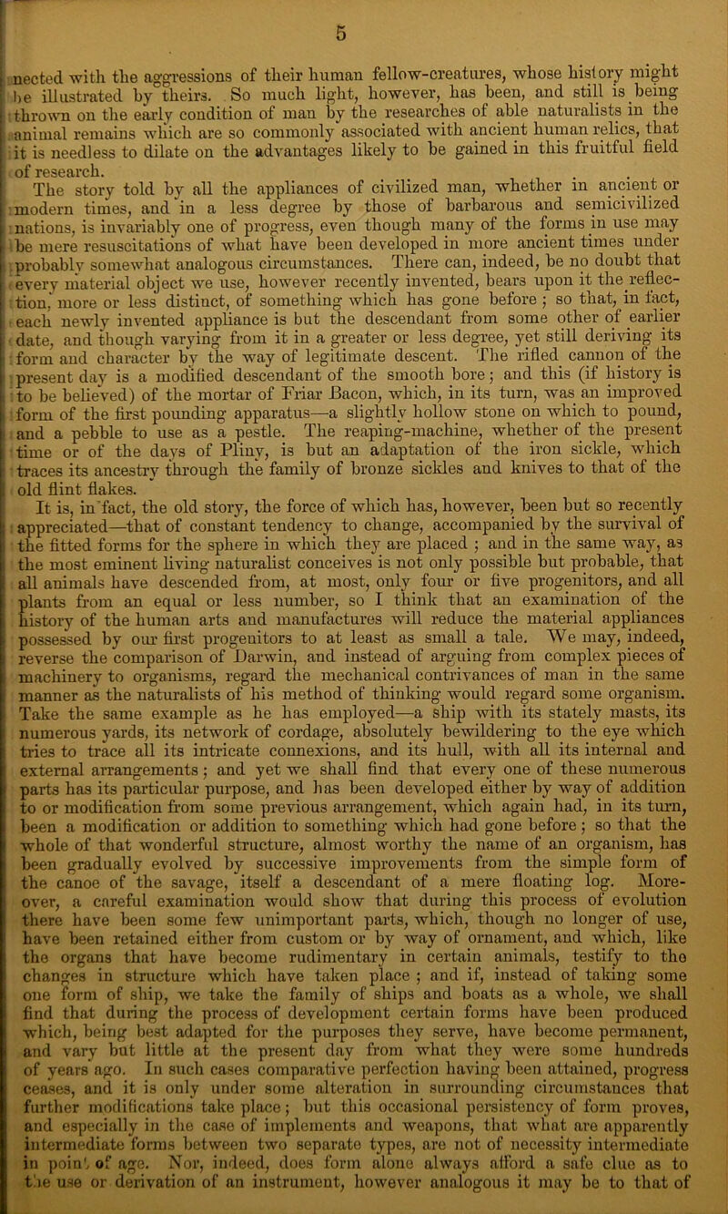 | nected with the aggressions of their human fellow-creatures, whose history might he illustrated by theirs. So much light, however, has been, and still is being thrown on the early condition of man by the researches of able naturalists in the animal remains which are so commonly associated with ancient human relics, that it is needless to dilate on the advantages likely to be gained in this fruitful field of research The story told by all the appliances of civilized man, whether in ancient or [ modern times, and in a less degree by those of barbarous and semicivilized nations, is invariably one of progress, even though many of the forms in use may be mere resuscitations of what have been developed in more ancient times under probably somewhat analogous circumstances. There can, indeed, be no doubt that | every material object we use, however recently invented, bears upon it the.reflec- tion,' more or less distinct, of something which has gone before ; so that, in fact, I each newly invented appliance is but the descendant from some other of earlier | date, and though varying from it in a greater or less degree, yet still deriving its - form and character by the way of legitimate descent. The rifled cannon of the ■ present day is a modified descendant of the smooth bore; and this (if history is to be belieVed) of the mortar of Friar Bacon, which, in its turn, was an improved , form of the first pounding apparatus—a slightly hollow stone on which to pound, and a pebble to use as a pestle. The reaping-machine, whether of the present time or of the days of Pliny, is but an adaptation of the iron sickle, which ■ traces its ancestry through the family of bronze sickles and knives to that of the i old flint flakes. It is, in’fact, the old story, the force of which has, however, been but so recently | appreciated—that of constant tendency to change, accompanied by the survival of ; the fitted forms for the sphere in which they are placed ; and in the same way, as i the most eminent living naturalist conceives is not only possible but probable, that ! all animals have descended from, at most, only four or five progenitors, and all plants from an equal or less number, so I think that an examination of the I history of the human arts and manufactures will reduce the material appliances • possessed by our first progenitors to at least as small a tale. We may, indeed, j reverse the comparison of Darwin, and instead of arguing from complex pieces of ! machinery to organisms, regard the mechanical contrivances of man in the same manner as the naturalists of his method of thinking would regard some organism, i Take the same example as he has employed—a ship with its stately masts, its i numerous yards, its network of cordage, absolutely bewildering to the eye which l tries to trace all its intricate connexions, and its hull, with all its internal and I external arrangements; and yet we shall find that every one of these numerous I parts has its particular purpose, and has been developed either by way of addition i to or modification from some previous arrangement, which again had, in its turn, been a modification or addition to something which had gone before; so that the ! whole of that wonderful structure, almost worthy the name of an organism, has been gradually evolved by successive improvements from the simple form of i the canoe of the savage, itself a descendant of a mere floating log. More- over, a careful examination would show that during this process of evolution there have been some few unimportant parts, which, though no longer of use, have been retained either from custom or by way of ornament, and which, like the organs that have become rudimentary in certain animals, testify to the changes in structure which have taken place ; and if, instead of taking some one form of ship, we take the family of ships and boats as a whole, we shall find that during the process of development certain forms have been produced which, being best adapted for the purposes they serve, have become permanent, and vary but little at the present day from what they were some hundreds of years ago. In such cases comparative perfection having been attained, progress ceases, and it is only under some alteration in surrounding circumstances that further modifications take place; but this occasional persistency of form proves, and especially in the case of implements and weapons, that what are apparently intermediate forms between two separate types, are not of necessity intermediate in point of age. Nor, indeed, does form alone always afford a safe clue as to the use or derivation of an instrument, however analogous it may be to that of