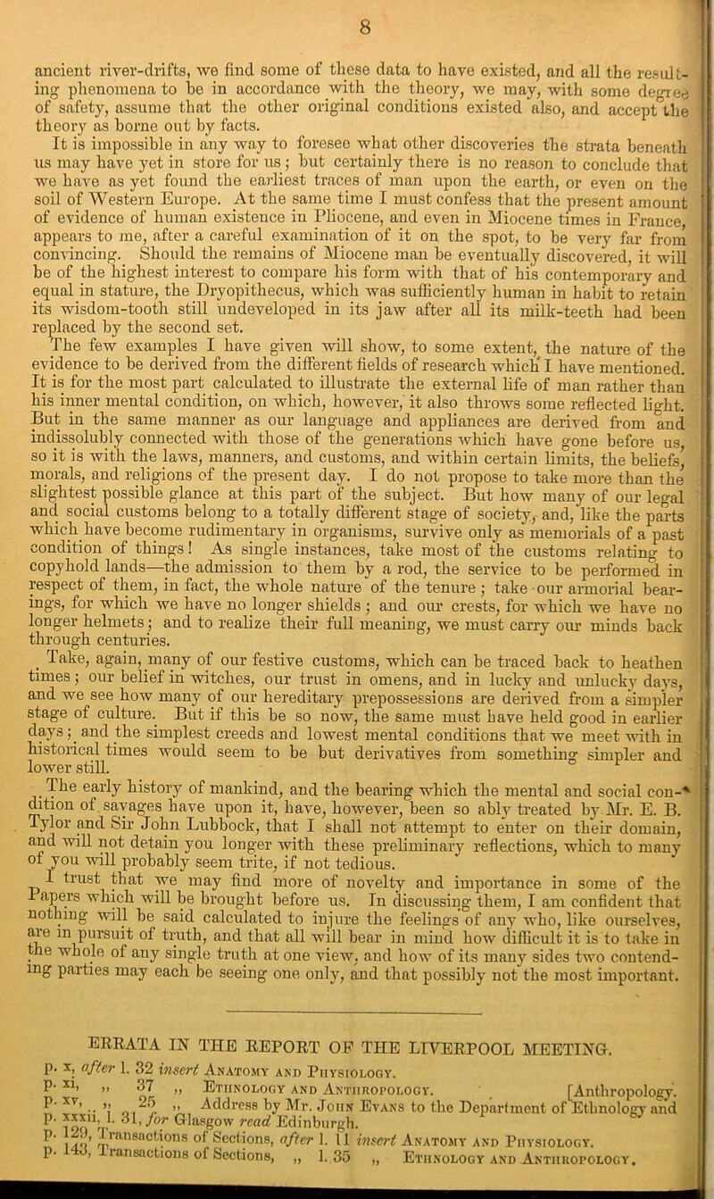 ancient river-drifts, we find some of these data to have existed, and all the result- ing phenomena to be in accordance with the theory, we may, with some degree of safety, assume that the other original conditions existed also, and acceptthe theory as borne out by facts. It is impossible in any way to foresee what other discoveries the strata beneath us may have yet in store for us ; hut certainly there is no reason to conclude that we have as yet found the earliest traces of man upon the earth, or even on the soil of Western Europe. At the same time I must confess that the present amount of evidence of human existence in Pliocene, and even in Miocene times in France appears to me, after a careful examination of it on the spot, to be very far from convincing. Should the remains of Miocene man be eventually discovered, it will be of the highest interest to compare his form with that of his contemporary and equal in stature, the Dryopithecus, which was sufficiently human in habit to retain its wisdom-tooth still undeveloped in its jaw after all its milk-teeth had been replaced by the second set. The few examples I have given will show, to some extent, the nature of the evidence to be derived from the different fields of research which I have mentioned. It is for the most part calculated to illustrate the external life of man rather than his inner mental condition, on which, however, it also throws some reflected light. But in the same manner as our language and appliances are derived from and indissolubly connected with those of the generations which have gone before us so it is with the laws, manners, and customs, and within certain limits, the beliefs’ morals, and religions of the present day. I do not propose to take more than the slightest possible glance at this part of the subject. But how many of our legal and social customs belong to a totally different stage of society,- and, like the parts which have become rudimentary in organisms, survive only as memorials of a past condition of things! As single instances, take most of the customs relating to copyhold lands—the admission to them by a rod, the service to be performed in respect of them, in fact, the whole nature of the tenure ; take our armorial bear- ings, for which we have no longer shields ; and our crests, for which we have no longer helmets; and to realize their full meaning, we must carry our minds back through centuries. , Take, again, many of our festive customs, which can be traced back to heathen times; our belief in witches, our trust in omens, and in lucky and unlucky days, and we see how many of our hereditary prepossessions are derived from a simpler stage of culture.. But if this be so now, the same must have held good in earlier daysand the simplest creeds and lowest mental conditions that we meet with in historical times would seem to be but derivatives from something simpler and lower still. The early history of mankind, and the bearing which the mental and social con-'' dition of savages have upon it, have, however, been so ably treated by Mr. E. B. Tylor and Sir John Lubbock, that I shall not attempt to enter on their domain, and will not detain you longer with these preliminary reflections, which to many of you will probably seem trite, if not tedious. I trust that we may find more of novelty and importance in some of the Tapers which will be brought before us. In discussing them, I am confident that nothing will be said calculated to injure the feelings of any who, like ourselves, are m pursuit of truth, and that all will bear in mind how difficult it is to take in he whole of any single truth at one view, and how of its many sides two contend- mg parties may each be seeing one only, and that possibly not the most important. ERRATA IN THE REPORT OF THE LIVERPOOL MEETING, p. x, after 1. 32 insert Anatomy and Physiology. P‘ xl> ,, 37 ,, Ethnology and Anthropology. [Anthropology. xv’ .. „ “'O >> Address by Mr. John Evans to the Department of Ethnology and P- L 31, jor Glasgow read Edinburgh. P' , Iran8actions of Sections, after 1. 11 insert Anatomy and Physiology. P- , ransactions of Sections, „ 1.35 „ Ethnology and Anthropology,