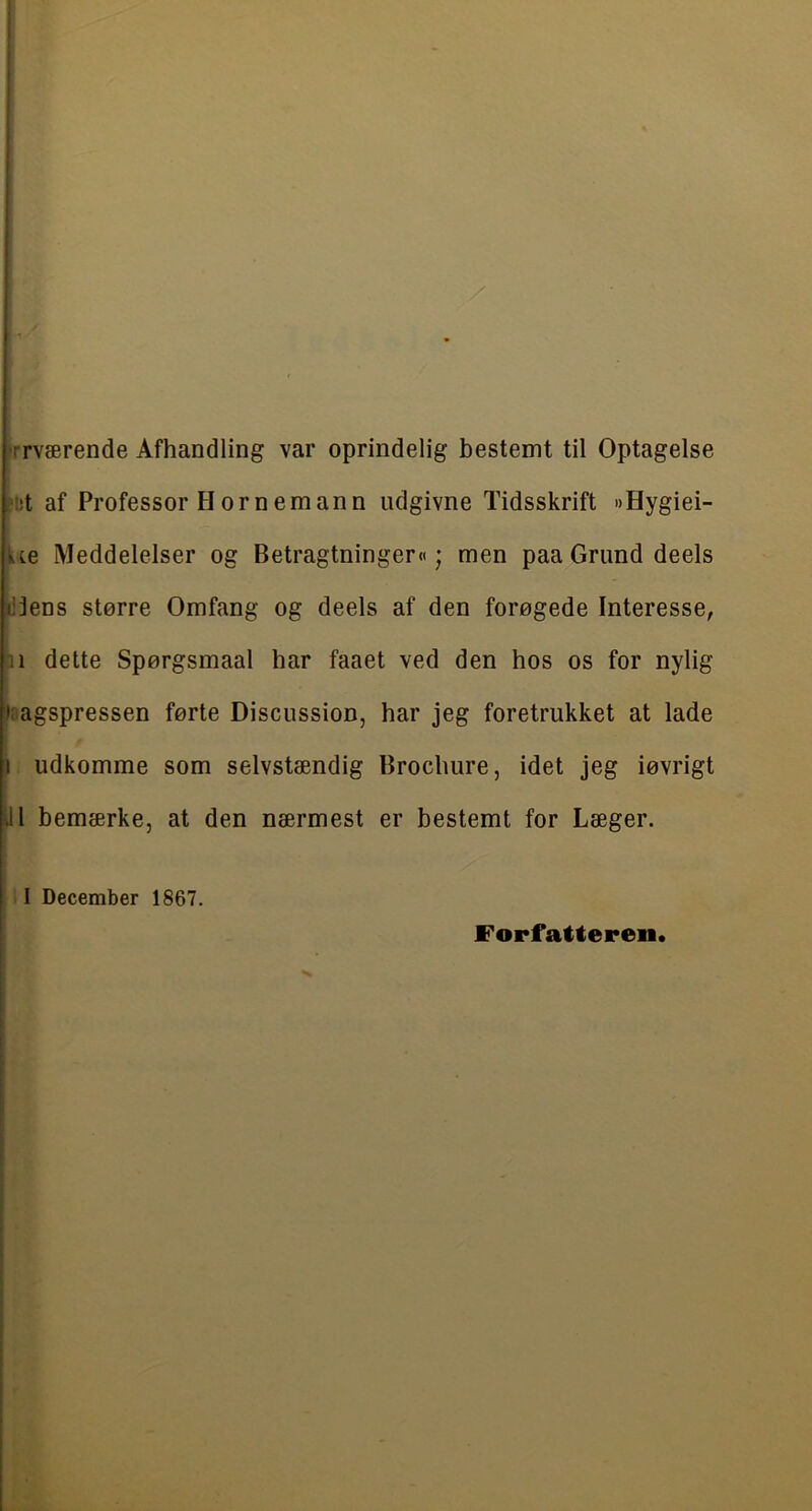 frrværende Afhandling var oprindelig bestemt til Optagelse ?!!t af Professor Hornemann udgivne Tidsskrift »Hygiei- Ue Meddelelser og Betragtninger«; men paaGrund deels djens større Omfang og deels af den forøgede Interesse, ni dette Spørgsmaal har faaet ved den hos os for nylig Jragspressen førte Discussion, har jeg foretrukket at lade 1 udkomme som selvstændig Brochure, idet jeg iøvrigt ill bemærke, at den nærmest er bestemt for Læger. I December 1867, Forfatteren*