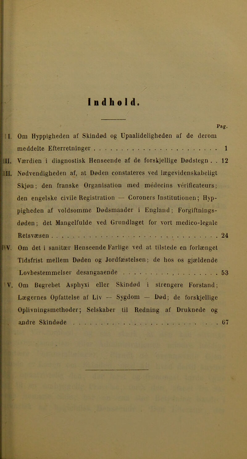 Indhold. Pag. I. Om Hyppigheden af Skindød og Upaalideligheden af de derom meddelte Efterretninger 1 iII. Værdien i diagnostisk Henseende af de forskjellige Dødstegn . . 12 Il II, Nødvendigheden af, at Døden constateres ved lægevidenskaheligt Skjøn; den franske Organisation med médecins vériflcateurs; den engelske civile Registration — Coroners Institutionen; Hyp- pigheden af voldsomme Dødsmaader i England; Forgiftnings- døden ; det Mangelfulde ved Grundlaget for vort medico-legale Retsvæsen 24 I'V. Om det i sanitær Henseende Farlige ved at tilstede en forlænget Tidsfrist mellem Døden og Jordfæstelsen; de hos os gjældende Lovbestemmelser desangaaende 53 I V. Om Begrebet Asphyxi eller Skindød i strengere Forstand; i Lægernes Opfattelse af Liv — Sygdom — Død; de forskjellige Oplivningsmethoder; Selskaber til Redning af Druknede og andre Skindøde 67