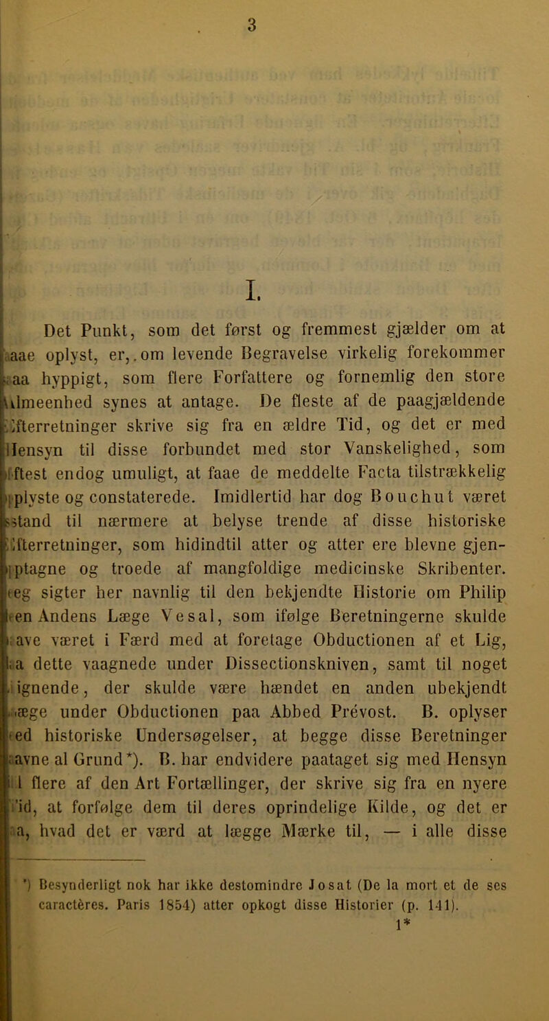 i I Det Punkt, som det først og fremmest gjælder om at Laae oplyst, er,.om levende Begravelse virkelig forekommer Laa hyppigt, som flere Forfattere og fornemlig den store rLimeenhed synes at antage. De fleste af de paagjældende Efterretninger skrive sig fra en ældre Tid, og det er med Hensyn til disse forbundet med stor Vanskelighed, som Iftest endog umuligt, at faae de meddelte Facta tilstrækkelig iplyste og constaterede. Imidlertid har dog Bouchut været 55tand til nærmere at belyse trende af disse historiske Efterretninger, som hidindtil atter og atter ere bievne gjen- jptagne og troede af mangfoldige medicinske Skribenter. eeg sigter her navnlig til den bekjendte Historie om Philip een Andens Læge Vesal, som ifølge Beretningerne skulde I. ave været i Færd med at foretage Obductionen af et Lig, i.a dette vaagnede under Dissectionskniven, samt til noget .lignende, der skulde være hændet en anden ubekjendt M.æge under Obductionen paa Abbed Prévost. B. oplyser (ed historiske Undersøgelser, at begge disse Beretninger ..avne al Grund*). B. har endvidere paataget sig med Hensyn : I flere af den Art Fortællinger, der skrive sig fra en nyere Vid, at forfølge dem til deres oprindelige Kilde, og det er na, hvad det er værd at lægge Mærke til, — i alle disse \ ’) Desynderligt nok har ikke destomindrc Jo sat (De la mort et de ses caractéres. Paris 1854) atter opkogt disse Historier (p. 141).