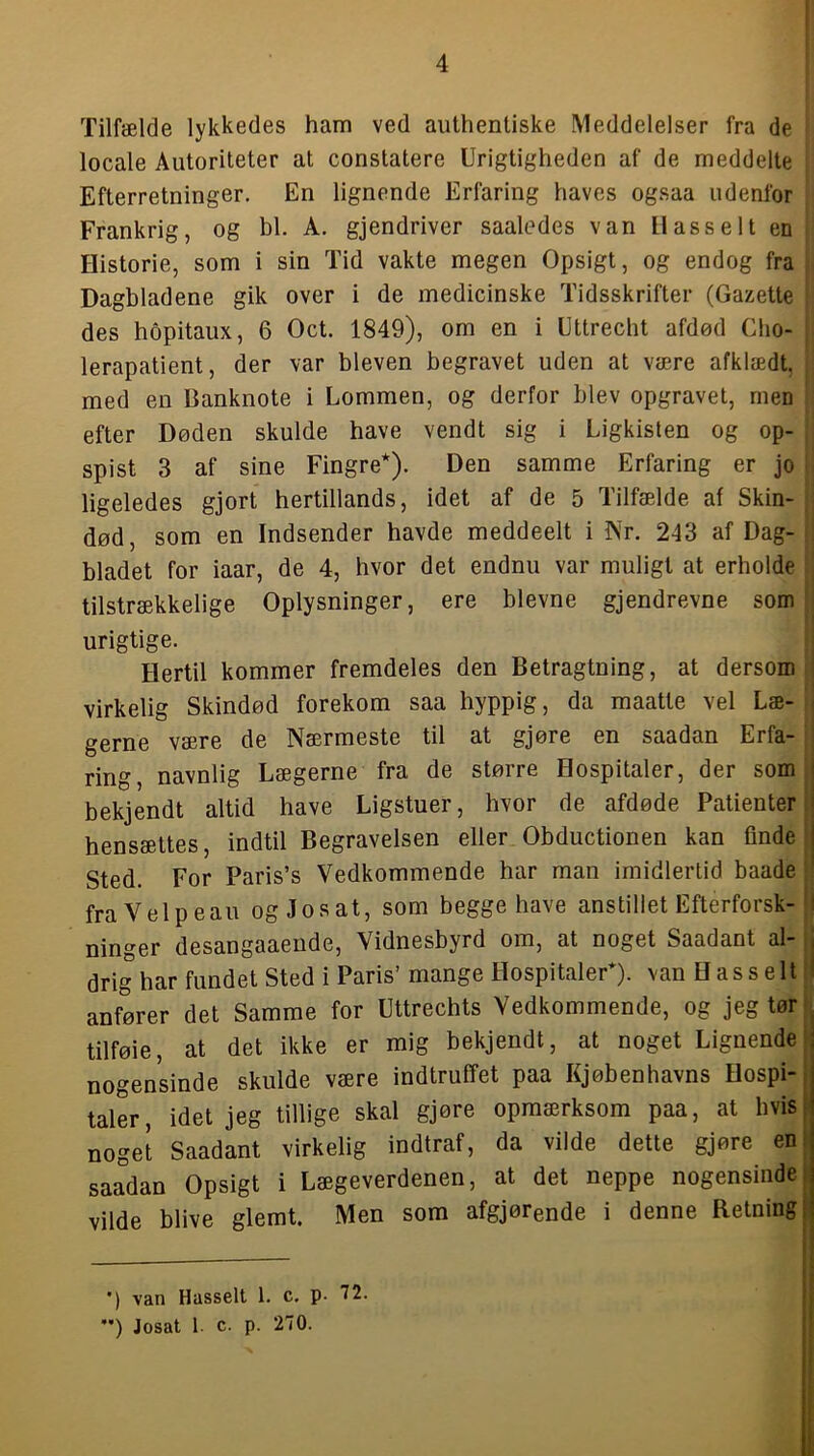 Tilfælde lykkedes ham ved authentiske Meddelelser fra de locale Autoriteter at constatere Urigtigheden af de meddelte Efterretninger. En lignende Erfaring haves ogsaa udenfor Frankrig, og bl. A. gjendriver saaledes van llasselt en Historie, som i sin Tid vakte megen Opsigt, og endog fra Dagbladene gik over i de medicinske Tidsskrifter (Gazette des hopitaux, 6 Oct. 1849), om en i Uttrecht afdød Cho- lerapatient, der var bleven begravet uden at være afklædt, med en Banknote i Lommen, og derfor blev opgravet, rnen efter Døden skulde have vendt sig i Ligkisten og op- spist 3 af sine Fingre*). Den samme Erfaring er jo ligeledes gjort hertillands, idet af de 5 Tilfælde af Skin- død, som en Indsender havde meddeelt i Nr. 243 af Dag- bladet for iaar, de 4, hvor det endnu var muligt at erholde tilstrækkelige Oplysninger, ere bievne gjendrevne som urigtige. Hertil kommer fremdeles den Betragtning, at dersom virkelig Skindød forekom saa hyppig, da maatte vel Læ- gerne være de Nærmeste til at gjøre en saadan Erfa- ring, navnlig Lægerne fra de større Hospitaler, der som i bekjendt altid have Ligstuer, hvor de afdøde Patienter i hensættes, indtil Begravelsen eller Obductionen kan finde j Sted. For Paris’s Vedkommende har man imidlertid baade ' fra V el p eau og Jo s at, som begge have anstillet Efterforsk- i ninger desangaaende. Vidnesbyrd om, at noget Saadant al- i drig har fundet Sted i Paris’mange Hospitaler*), van Hasselt ! anfører det Samme for Uttrechts Vedkommende, og jeg tør ^ tilføie, at det ikke er mig bekjendt, at noget Lignende | nogensinde skulde være indtruffet paa Kjøbenhavns Hospi-; taler, idet jeg tillige skal gjøre opmærksom paa, at hvis i noget Saadant virkelig indtraf, da vilde dette gjøre en i saadan Opsigt i Lægeverdenen, at det neppe nogensinde; vilde blive glemt. Men som afgjørende i denne Retning 1 ; ( •) van Hasselt 1. c. p. 72. '*) Josat 1. c. p. 270.
