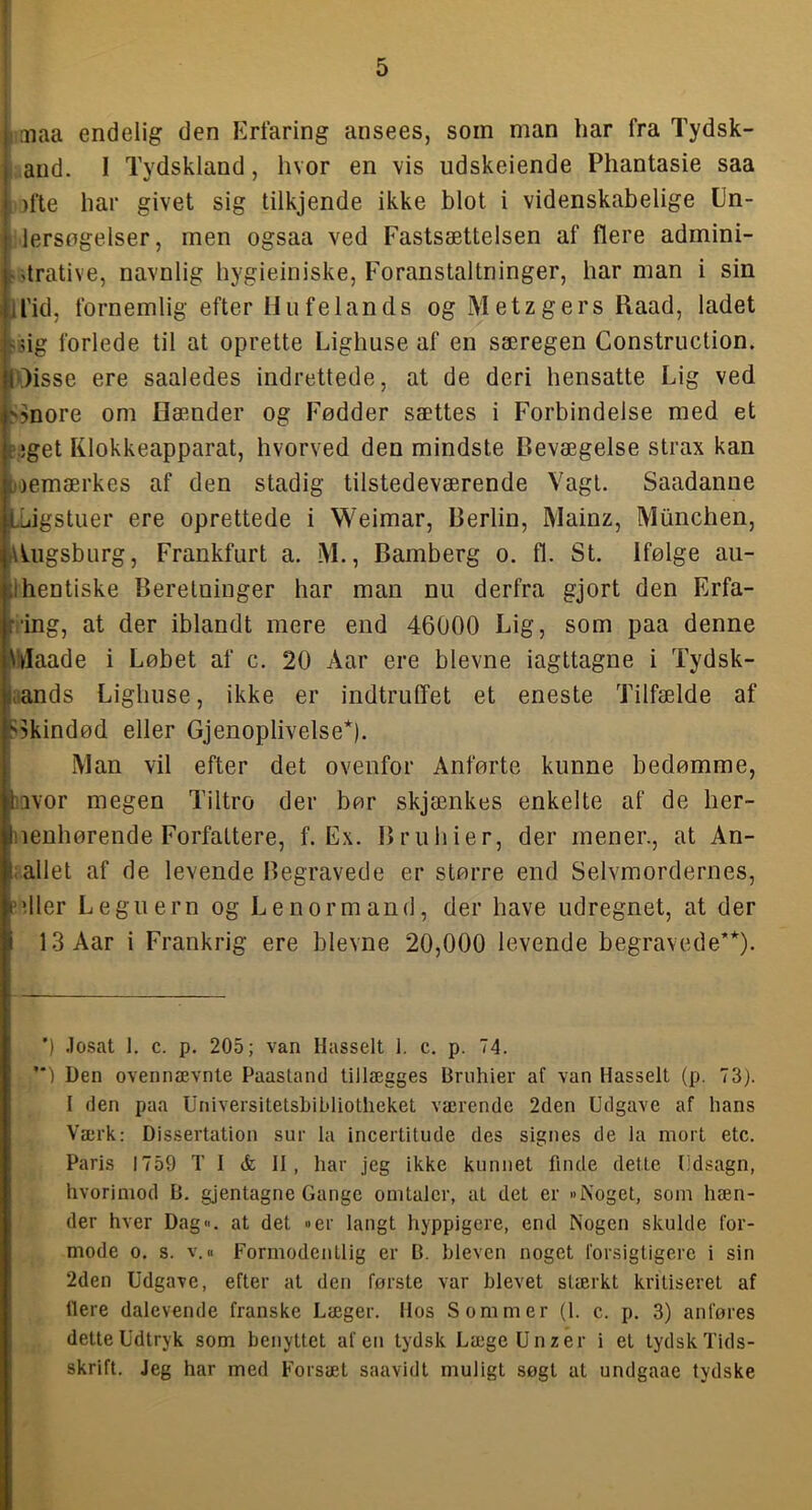 I j oiaa endelig den Erfaring ansees, som man har fra Tydsk- I and. I Tydskland, hvor en vis udskeiende Phantasie saa I )fte har givet sig tilkjende ikke blot i videnskabelige Un- I lersogelser, men ogsaa ved Fastsættelsen af flere admini- i-drative, navnlig hygieiniske, Foranstaltninger, harman i sin |il'id, fornemlig efter Hu fe lands og Metzgers Ilaad, ladet l'iig forlede til at oprette Lighuse af en særegen Construction. koisse ere saaledes indrettede, at de deri hensatte Lig ved |>5nore om næmder og Fødder sættes i Forbindelse med et |c'.;get Klokkeapparat, hvorved den mindste Bevægelse strax kan Efeoemærkes af den stadig tilstedeværende Vagt. Saadanue ILLiigstuer ere oprettede i Weimar, Berlin, Mainz, Miinchen, lAUigsburg, Frankfurt a. M., Bamberg o. fl. St. Ifølge au- hentiske Beretninger har man nu derfra gjort den Krfa- •ing, at der iblandt mere end 46000 Lig, som paa denne ilaade i Løbet af c. 20 Aar ere bievne iagttagne i Tydsk- iands Lighuse, ikke er indtruffet et eneste Tilfælde af >5kindød eller Gjenoplivelse*). Man vil efter det ovenfor Anførte kunne bedømme, lavor megen Tiltro der bør skjænkes enkelte af de her- nenhørende Forfattere, f. Ex. Bruhier, der mener., at An- ;allet af de levende Begravede er større end Selvmordernes, pdler Leguern og Le norm and, der have udregnet, at der 13 Aar i Frankrig ere bievne 20,000 levende begravede’*). ') .losat 1. c. p. 205; van Hasselt 1. c. p. 74. ) Den ovennævnte Paastand tillægges Bruhier af van Hasselt (p. 73). I den paa Universitetsbibliotheket værende 2den Udgave af hans Værk: Dissertation sur la incertitude des signes de la mort etc. Paris 1759 TI & 11, har jeg ikke kunnet finde dette Udsagn, hvorimod B. gjentagne Gange omtaler, at det er »Noget, som hæn- der hver Dag«, at det »er langt hyppigere, end Nogen skulde for- mode o. s. v. B Formodentlig er B. hleven noget forsigtigere i sin 2den Udgave, efter at den første var blevet stærkt kritiseret af liere dalevende franske Læger. Hos Sommer (1. c. p. 3) anføres dette Udtryk som benyttet afen tydsk Læge Un z er i et tydsk Tids- skrift. Jeg har med Forsæt saavidt muligt søgt at undgaae tydske