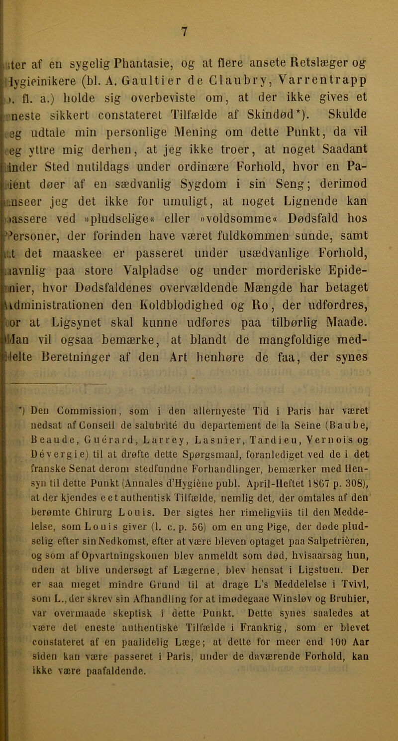 jhter af en sygelig Phantasie, og at flere ansete Retslæger og itiygieinikere (bl. A. Gaultier de Claubry, Varrentrapp ). fl. a.) holde sig overbeviste oin, at der ikke gives et neste sikkert constateret Tilfælde af Skindød*). Skulde eg udtale min personlige Mening om dette Punkt, da vil eg yttre mig derhen, at jeg ikke troer, at noget Saadant inder Sted nutildags under ordinære Forhold, hvor en Pa- ■ient døer af en sædvanlig Sygdom i sin Seng; derimod ,mseer jeg det ikke for umuligt, at noget Lignende kan • »assere ved »pludselige« eller »voldsomme« Dødsfald hos (“Personer, der forinden have været fuldkommen sunde, samt i..t det maaskee er passeret under usædvanlige Forhold, i.iavnlig paa store Valpladse og under morderiske Epide- mier, hvor Dødsfaldenes overvældende Mængde har betaget Bkdministrationen den Koldblodighed og Ro, der udfordres, IVor at Ligsynet skal kunne udføres paa tilbørlig Maade. •Irlan vil ogsaa bemærke, at blandt de mangfoldige med- lielte Beretninger af den Art henhøre de faa, der synes ’) Den Commission, som i den allernyeste Tid i Paris har været nedsat af Conseil de salubrité du departement de la Seine (Baube, B e a u d e, G u é r a r d, L a r r e y, L a s n i e r, T a r d i e u, V e r n o i s og Dévergie) til at drøfte dette Spørgsmaal, foranlediget ved de i det franske Senat derom stedfundne Forhandlinger, bemærker med Hen- syn til dette Punkt (Annales d’Hygiéne publ. April-Heftet 1807 p. 308), at der kjendes eet authentisk Tilfælde, nemlig det, der omtales af den berømte Chirurg Louis. Der sigtes her rimeligviis til den Medde- lelse, som Louis giver (1. c. p. 56) om en ung Pige, der døde plud- selig efter sin Nedkomst, efter atvære bleven optaget paa Salpetriéren, og som af Opvartningskonen blev anmeldt som død, hvisaarsag hun, uden at blive undersøgt af Lægerne, blev hensat i Ligstuen. Der er saa meget mindre Grund til at drage L’s Meddelelse i Tvivl, som L.,der skrev sin Afhandling for at imødegaae Winsløv og Bruhier, var overmaade skeptisk i dette Punkt. Dette synes saaledes at være det eneste authenliske Tilfælde i Frankrig, som er blevet constateret af en paalidelig Læge; at delte for meer end 100 Aar siden kan være passeret i Paris, under de daværende Forhold, kan ikke være paafaldende.