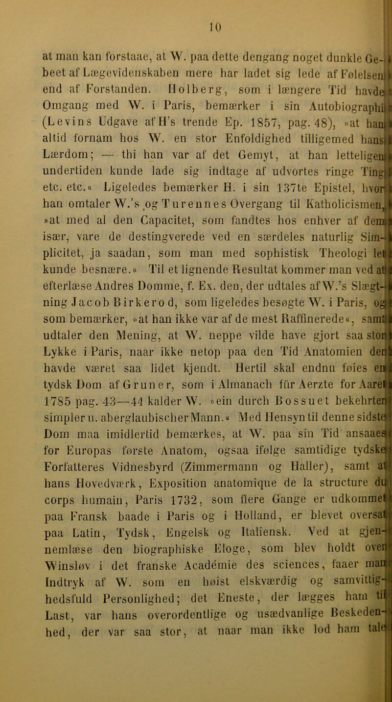 at man kan forstaae, at W. paa dette dengang noget dunkle Ge-i^ beet af Lægevidenskaben mere har ladet sig lede af Følelsenjk end af Forstanden. Holberg, sorn i længere Tid havde|l Omgang med W. i Paris, bemærker i sin Autobiographi|J (Levins Udgave afIFs trende Ep. 1857, pag. 48), »at hai altid fornam hos W. en stor Enfoldighed tilligemed hansi Lærdom; — thi han var af det Gemyt, at han letteligei undertiden kunde lade sig indtage af udvortes ringe Tingi etc. etc.« Ligeledes bemærker IL i sin 137te Epistel, hvor han omtaler W.’s og Turenn es Overgang til Katholicismen, »at med al den Capacitet, som fandtes hos enhver af demi især, vare de destingverede ved en særdeles naturlig Sim- plicitet, ja saadan, som man med sophistisk Theologi let kunde besnære.« Til et lignende Resultat kommer man ved atj efterlæse Andres Domme, f. Ex. den, der udtales af W.’s Slægt- ning Jacob Rir ker o d, som ligeledes besøgte W. i Paris, og| som bemærker, »at han ikke var af de mest Raffinerede«, samt udtaler den Mening, at W. neppe vilde have gjort saa stoii Lykke i Paris, naar ikke netop paa den Tid Anatomien der havde været saa lidet kjendt. Hertil skal endnu føies ea tydsk Dom af G run er, som i Almanach fhrAerzte forAarel 1785 pag. 43—44 kalder W. »ein durch Bossuet bekehrter simpler u. aberglaubischerMann.« Med Hensyn til denne sidste Dom maa imidlertid bemærkes, at W. paa sin Tid ansaaes for Europas første Anatom, ogsaa ifølge samtidige tydske Forfatteres Vidnesbyrd (Zimmermann og Haller), samt al hans Flovedværk, Exposition anatomique de la structure d corps humain. Paris 1732, som flere Gange er udkomme! paa Fransk baade i Paris og i paa Latin, Tydsk, Engelsk og Holland, er blevet oversal Italiensk. Ved at gjeu- nemlæse den biographiske Eloge, som blev holdt ovei Winsløv i det franske Académie des Sciences, faaer man Indtryk af W. som en høist elskværdig og samvittig- hedsfuld Personlighed; det Eneste, der lægges ham h Last, var hans overordentlige o hed, der var saa stor, at naar )rr O usædvanlige Beskeden- man ikke lod ham tale
