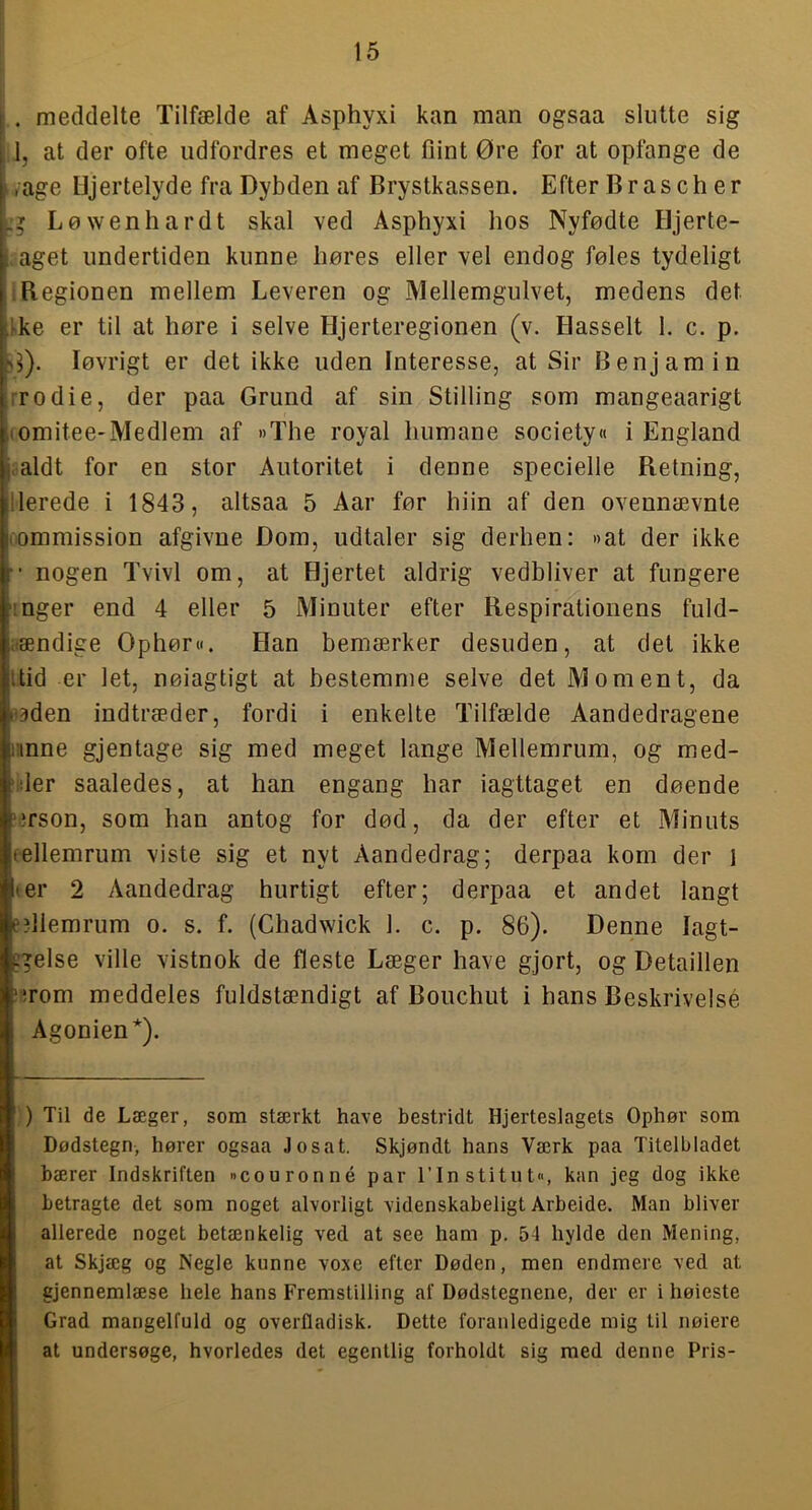 . meddelte Tilfælde af Asphyxi kan man ogsaa slutte sig A, at der ofte udfordres et meget flint Øre for at opfange de lyage Hjertelyde fra Dybden af Brystkassen. Efter Brasch er Løwenhardt skal ved Asphyxi hos Nyfødte Hjerte- aget undertiden kunne høres eller vel endog føles tydeligt 1 Begionen mellem Leveren og Mellemgulvet, medens det Ike er til at høre i selve Hjerteregionen (v. Hasselt 1. c. p. løvrigt er det ikke uden Interesse, at Sir Benjamin rrodie, der paa Grund af sin Stilling som mangeaarigt (omitee-Medlem af »The royal humane society« i England .aldt for en stor Autoritet i denne specielle Retning, lierede i 1843, altsaa 5 Aar før hiin af den ovennævnte rommission afgivne Dom, udtaler sig derhen: »at der ikke nogen Tvivl om, at Hjertet aldrig vedbliver at fungere I nger end 4 eller 5 Minuter efter Respirationens fuld- iiændige Ophør«. Han bemærker desuden, at det ikke itid er let, nøiagtigt at bestemme selve det Moment, da nåden indtræder, fordi i enkelte Tilfælde Aandedragene nnne gjentage sig med meget lange Mellemrum, og med- 'ider saaledes, at han engang har iagttaget en døende '^rson, som han antog for død, da der efter et Minuts eellemrum viste sig et nyt Aandedrag; derpaa kom der i ter 2 Aandedrag hurtigt efter; derpaa et andet langt e?llemrum o. s. f. (Chadwick 1. c. p. 86). Denne lagt- c'^else ville vistnok de fleste Læger have gjort, og Detaillen !iirom meddeles fuldstændigt af Bouchut i hans Beskrivelsé Agonien*). ) Til de Læger, som stærkt have bestridt Hjerteslagets Ophør som Dødstegn, hører ogsaa Josat. Skjøndt hans Værk paa Titelbladet bærer Indskriften »couronné par rinstitut«, kan jeg dog ikke betragte det som noget alvorligt videnskabeligt Arbeide. Man bliver allerede noget betænkelig ved at see ham p. 54 hylde den Mening, at Skjæg og Negle kunne voxe efter Døden, men endmere ved at gjennemlæse hele hans Fremstilling af Dødstegnene, der er i høieste Grad mangelfuld og overfladisk. Dette foranledigede mig til nølere at undersøge, hvorledes det egentlig forholdt sig med denne Pris-