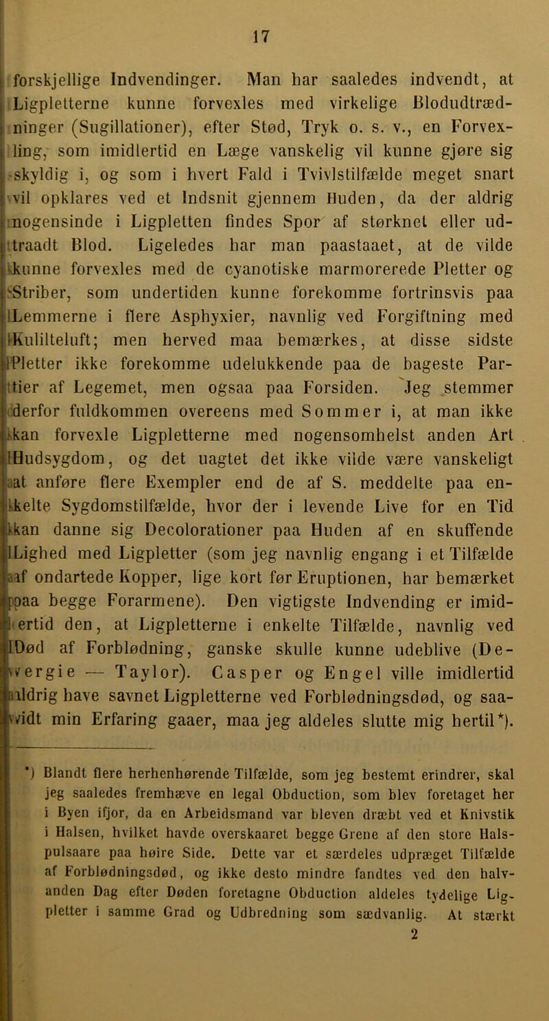 I forskjellige Indvendinger. Man har saaledes indvendt, at il Ligpletterne kunne forvexles med virkelige Blodudtræd- ninger (Sugillationer), efter Stød, Tryk o. s. v., en Forvex- ling,' som imidlertid en Læge vanskelig vil kunne gjøre sig -skyldig i, og som i hvert Fald i Tvivlstilfælde meget snart \vil opklares ved et Indsnit gjennem Huden, da der aldrig inogensinde i Ligpletten findes Spor af størknet eller ud- ttraadt Blod. Ligeledes har man paastaaet, at de vilde kkunne forvexles med de cyanotiske marmorerede Pletter og ^St^iber, som undertiden kunne forekomme fortrinsvis paa ILemmerne i flere Asphyxier, navnlig ved Forgiftning med ifKulilteluft; men herved maa bemærkes, at disse sidste IPletter ikke forekomme udelukkende paa de bageste Par- ttier af Legemet, men ogsaa paa Forsiden. Jeg stemmer iderfor fuldkommen overeens med Sommer i, at man ikke Ikan forvexle Ligpletterne med nogensomhelst anden Art IHudsygdom, og det uagtet det ikke vilde være vanskeligt i'.at anføre flere Exempler end de af S. meddelte paa en- Ikelte Sygdomstilfælde, hvor der i levende Live for en Tid Ikan danne sig Decolorationer paa Huden af en skuffende ILighed med Ligpletter (som jeg navnlig engang i et Tilfælde aff ondartede Kopper, lige kort før Eruptionen, har bemærket ppaa begge Forarmene). Den vigtigste Indvending er imid- •ertid den, at Ligpletterne i enkelte Tilfælde, navnlig ved lOød af Forblødning, ganske skulle kunne udeblive (De- vvergie — Taylor). Casper og Engel ville imidlertid uldrig have savnet Ligpletterne ved Forblødningsdød, og saa- vndt min Erfaring gaaer, maa jeg aldeles slutte mig hertil*). *) Blandt flere herhenhørende Tilfælde, som jeg bestemt erindrer, skal jeg saaledes fremhæve en legal Obduction, som blev foretaget her i Byen ifjor, da en Arbeidsmand var bleven dræbt ved et Knivstik i Halsen, hvilket havde overskaaret begge Grene af den store Hals- pulsaare paa høire Side. Dette var et særdeles udpræget Tilfælde af Forblødningsdød, og ikke desto mindre fandtes ved den halv- anden Dag efter Døden foretagne Obduction aldeles tydelige Lig- pletter i samme Grad og Udbredning som sædvanlig. At stærkt 2