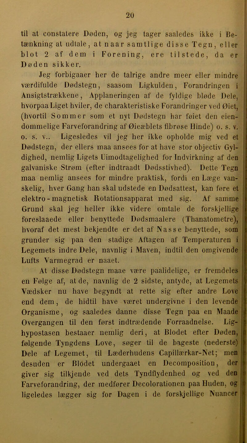 til at constalere Døden, og jeg tager saaledes ikke i Be- tænkning at udtale, at naar samtlige disse Tegn, eller blot 2 af dem i Forening, ere tilstede, da er Døden sikker. Jeg forbigaaer her de talrige andre meer eller mindre værdifulde Dødstegn, saasom Ligkulden, Forandringen i Ansigtstrækkene, Applaneringen af de fyldige bløde Dele, i hvorpaa Liget hviler, de charakteristiske Forandringer ved Øiet, (hvortil Sommer som et nyt Dødstegn har føiet den eien- dommelige Farveforandring af Øieæblets fibrøse Hinde) o. s. v. o. s. V.. Ligesledes vil jeg her ikke opholde mig ved et Dødstegn, der ellers maa ansees for at have stor objectiv Gyl- dighed, nemlig Ligets Uimodtagelighed for Indvirkning af den galvaniske Strøm (efter indtraadt Dødsstivhed). Dette Tegn maa nemlig ansees for mindre praktisk, fordi en Læge van- skelig, hver Gang han skal udstede en Dødsattest, kan føre et ; elektro-magnetisk Rotationsapparat med sig. Af samme Grund skal jeg heller ikke videre omtale de forskjellige foreslaaede eller benyttede Dødsmaalere (Thanatometre), hvoraf det mest bekjendte er det af Nasse benyttede, som i grunder sig paa den stadige Aftagen af Temperaturen i | Legemets indre Dele, navnlig i Maven, indtil den omgivende Lufts Varmegrad er naaet. At disse Dødstegn maae være paalidelige, er fremdeles i en Følge af, at de, navnlig de 2 sidste, antyde, at Legemets Vædsker nu have begyndt at rette sig efter andre Love ! end dem, de hidtil have været undergivne i den levende Organisme, og saaledes danne disse Tegn paa en Maade Overgangen til den først indtrædende Forraadnelse. Lig- hypostasen bestaaer nemlig deri, at Blodet efter Døden, følgende Tyngdens Love, søger til de bageste (nederste) Dele af Legemet, til Læderhudens Capillærkar-Net; men desuden er Biddet undergaaet en Decomposition, der giver sig tilkjeude ved dets Tyndflydenhed og ved den Farveforandring, der medfører Decolorationen paa Huden, og ligeledes lægger sig for Dagen i de forskjellige Nuancer