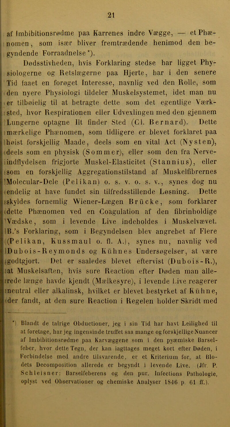 af lmbibitionsr«dme paa Karrenes indre Vægge, — etPhæ- noinen, som især bliver fremtrædende henimod den be- gyndende Forraadnelse *). Dødsstivheden, hvis Forklaring stedse har ligget Phy- siologerne og Retslægerne paa Hjerte, har i den senere Tid faaet en forøget Interesse, navnlig ved den Rolle, som den nyere Physiologi tildeler Muskelsystemet, idet man nu er tilbøielig til at betragte dette som det egentlige Værk- ;Sted, hvor Respirationen eller Udvexlingen med den gjennem Lungerne optagne Ilt finder Sted (Cl. Rernard). Dette mærkelige Phænomen, som tidligere er blevet forklaret paa høist forskjellig Maade, deels som en vital Act (Ny s ten), ’deels som en physisk (Sommer), eller som den fra Nerve- indflydelsen frigjorte Muskel-Elasticitet (S tannin s), eller rsom en forskjellig Aggregationstilstand af Muskelfibrernes ’Molecular-Dele (Pelikan) o. s. v. o. s. v., synes dog nu tendelig at have fundet sin tilfredsstillende Løsning. Dette .'Skyldes fornemlig Wiener-Lægen Rrucke, som forklarer t dette Phænomen ved en Coagulation af den fibrinholdige 'Vædske, som i levende Live indeholdes i Muskelvævet. iB.’s Forklaring, som i Begyndelsen blev angrebet af Flere (Pelikan, Kussmaul o. ti. A.), synes nu, navnlig ved Dubois-Reymonds og Kiihnes Undersøgelser, at være igodtgjort. Det er saaledes blevet eftervist (Dubois-R.), :at Muskelsaften, hvis sure Reaction efter Døden man alle- rrede længe havde kjendt (Mælkesyre), i levende hive reagerer 1 neutral eller alkalinsk, hvilket er blevet bestyrket af Kiihne, 'der fandt, at den sure Reaction i Regelen holder Skridt med P. ') Blandt de talrige Obductioner, jeg i sin Tid har havt Leilighed til at foretage, har jeg ingensinde truffet saa mange og forskjellige Nuancer af Imbibitionsrødme paa Karvæggene som i den pyæmiske Barsel- feber, hvor dette Tegn, der kan iagttages meget kort efter Døden, i Forbindelse med andre tilsvarende, er et Kriterium for, at Blo- dets Decomposition allerede er begyndt i levende Live. (Jfr. P. Sch leis ner: Barselfeberens og den pur. Infections Pathologie, oplyst ved Observationer og chemiske Analyser 1846 p. 61 If.)-