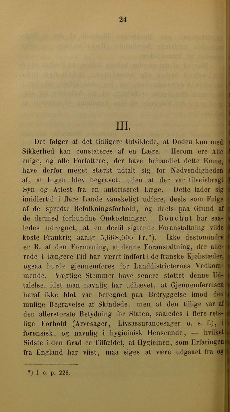 I Det følger af det tidligere Udviklede, at Døden kun med I Sikkerhed kan constateres af en Læge. Herom ere Alle I enige, og alle Forfattere, der have behandlet dette Emne, ! have derfor meget stærkt udtalt sig for Nødvendigheden j af, at Ingen blev begravet, uden at der var tilveiebragt ) Syn og Attest fra en autoriseret Læge. Dette lader sig i imidlertid i flere Lande vanskeligt udføre, deels som Følge | af de spredte Befolkningsforhold, og deels paa Grund af j de dermed forbundne Omkostninger. Bouchut har saa- | ledes udregnet, at en dertil sigtende Foranstaltning vilde J koste Frankrig aarlig 5,608,000 Fr. *). Ikke destomindre er B. af den Formening, at denne Foranstaltning, der alle- t rede i længere Tid har været indført i de franske Kjøbstæder, ogsaa burde gjennemføres for Landdistricternes Vedkom- mende. Vægtige Stemmer have senere støttet denne Ud-i talelse, idet man navnlig har udhævet, at GjennemførelsenH heraf ikke blot var beregnet paa Betryggelse imod denji mulige Begravelse af Skindøde, men at den tillige var af|j den allerstørste Betydning for Staten, saaledes i flere rets-ji lige Forhold (Arvesager, Livsassurancesager o. s. f.), ijl forensisk, og navnlig i hygieinisk Henseende, — hvilket|||i Sidste i den Grad er Tilfældet, at Hygieinen, som Erfaringeniji fra England har viist, maa siges at være udgaaet fra og(| f I *) 1. c. p. 226.
