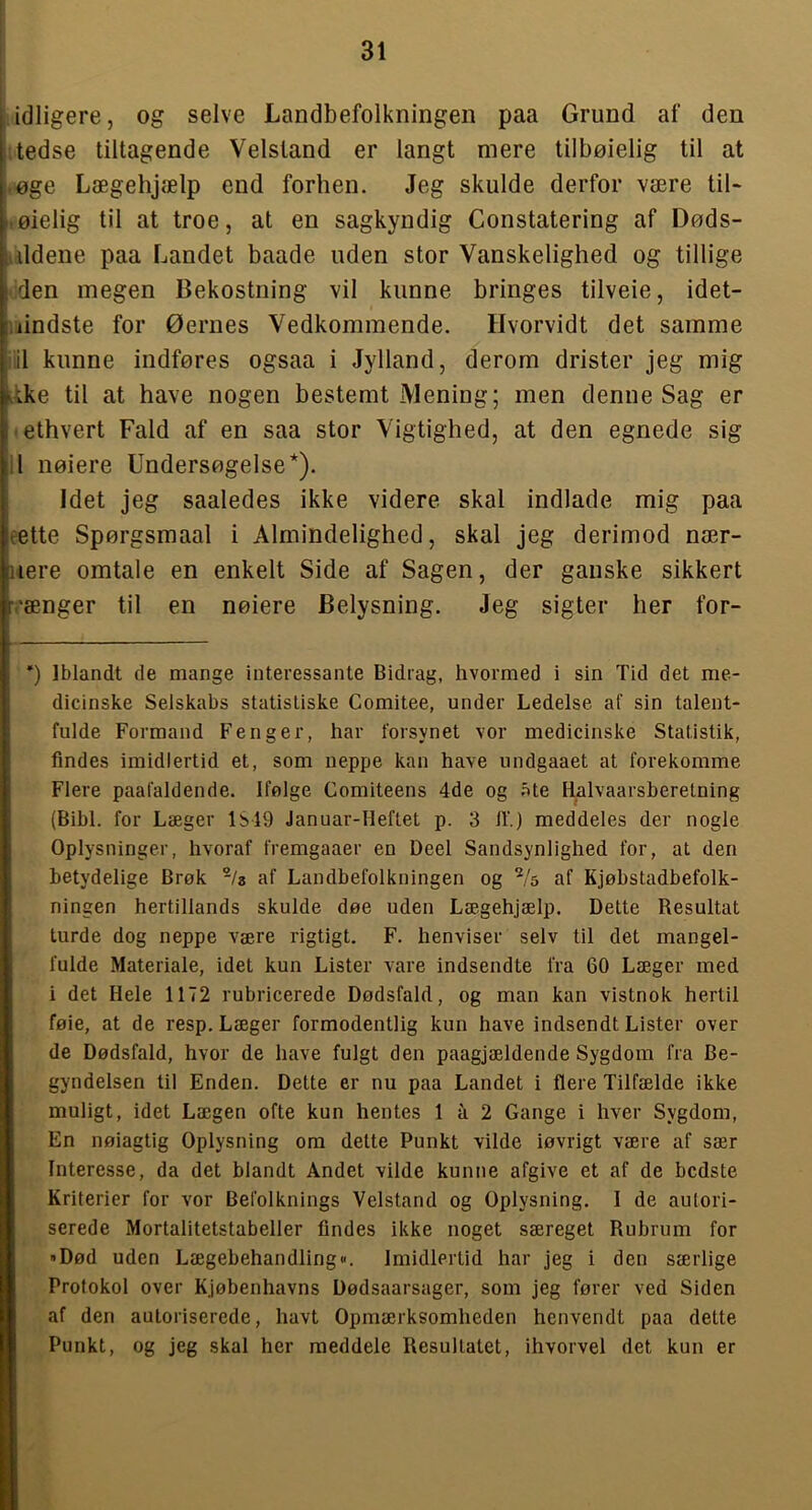 idligere, og selve Landbefolkningen paa Grund af den j tedse tiltagende Velstand er langt mere tilbøielig til at j.øge Lægehjælp end forhen. Jeg skulde derfor være liU i.øielig til at troe, at en sagkyndig Constatering af Døds- idldene paa Landet baade uden stor Vanskelighed og tillige den megen Bekostning vil kunne bringes tilveie, idet- iiindste for Øernes Vedkommende. Hvorvidt det samme iiil kunne indføres ogsaa i Jylland, derom drister jeg mig ^ike til at have nogen bestemt Mening; men denne Sag er -ethvert Fald af en saa stor Vigtighed, at den egnede sig 11 nølere Undersøgelse*). Idet jeg saaledes ikke videre skal indlade mig paa eette Spørgsmaal i Almindelighed, skal jeg derimod nær- ]iere omtale en enkelt Side af Sagen, der ganske sikkert vænger til en nølere Belysning. Jeg sigter her for- “) Iblandt de mange interessante Bidrag, hvormed i sin Tid det me- dicinske Selskabs statistiske Comitee, under Ledelse af sin talent- fulde Formand Fenger, har forsynet vor medicinske Statistik, findes imidlertid et, som neppe kan have undgaaet at forekomme Flere paafaldende. Ifølge Comiteens 4de og øte Halvaarsberelning (Bibi. for Læger 1S19 Januar-Heftet p. 3 if.) meddeles der nogle Oplysninger, hvoraf fremgaaer en Deel Sandsynlighed for, at den betydelige Brøk -/s af Landbefolkningen og Vs af Kjøbstadbefolk- ningen hertillands skulde døe uden Lægehjælp. Dette Resultat turde dog neppe være rigtigt. F. henviser selv til det mangel- fulde Materiale, idet kun Lister vare indsendte fra 60 Læger med i det Hele 1172 rubricerede Dødsfald, og man kan vistnok hertil føie, at de resp. Læger formodentlig kun have indsendt Lister over de Dødsfald, hvor de have fulgt den paagjældende Sygdom fra Be- gyndelsen til Enden. Dette er nu paa Landet i flere Tilfælde ikke muligt, idet Lægen ofte kun hentes 1 a 2 Gange i hver Sygdom, En nøiagtig Oplysning om dette Punkt vilde iøvrigt være af sær Interesse, da det blandt Andet vilde kunne afgive et af de bedste Kriterier for vor Befolknings Velstand og Oplysning. I de autori- serede Mortalitetstabeller findes ikke noget særeget Rubrum for »Død uden Lægebehandling«. Imidlertid har jeg i den særlige Protokol over Kjøbenhavns Dødsaarsager, som jeg fører ved Siden af den autoriserede, havt Opmærksomheden henvendt paa dette Punkt, og jeg skal her meddele Resultatet, ihvorvel det kun er
