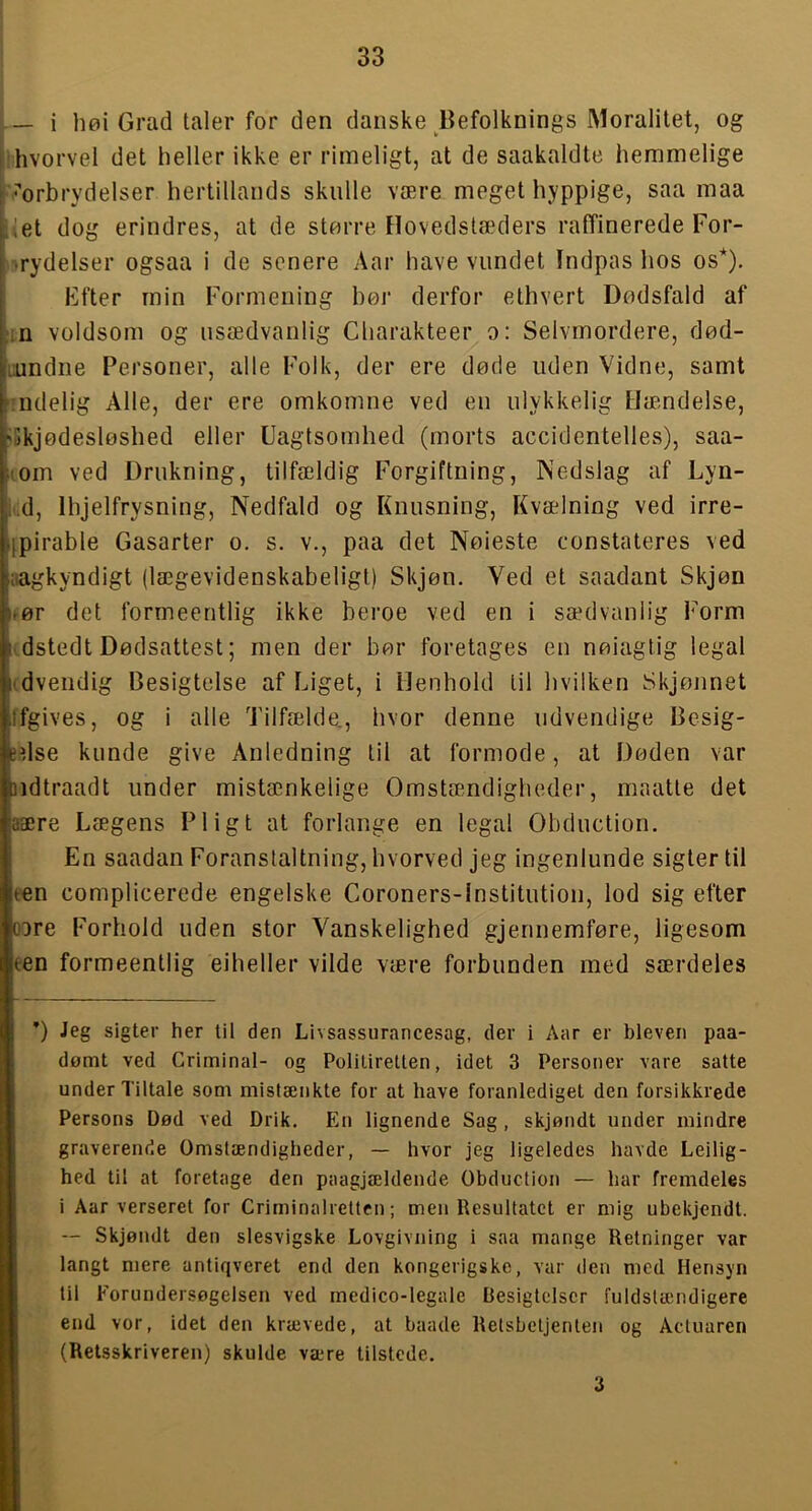 — i høi Grad taler for den danske Befolknings Moralitet, og Ihvorvel det heller ikke er rimeligt, at de saakaldte hemmelige '-■’orbrydelser hertillands skulle være meget hyppige, saa maa i et dog erindres, at de større Hovedstæders raffinerede For- isrydelser ogsaa i de senere Aar have vundet Indpas hos os*). Ffter min Formening bør derfor ethvert Dødsfald af :in voldsom og usædvanlig Cliarakteer o: Selvmordere, død- Lundiie Personer, alle Folk, der ere døde uden Vidne, samt Tiidelig Alle, der ere omkomne ved eu ulykkelig Hæmdelse, dJkjødesløshed eller Uagtsomhed (morts accidentelles), saa- (om ved Drukning, tilfældig Forgiftning, Nedslag af Lyn- lud, Ihjelfrysning, Nedfald og Knusning, Kvælning ved irre- jpirable Gasarter o. s. v,, paa det Nøieste constateres ved aagkyndigt (lægevidenskabeligt) Skjøn. Ved et saadant Skjøn »ør det formeeritlig ikke beroe ved en i sædvanlig Form i' dstedt Dødsattest; men der bør foretages eu nøiagtig legal (dvendig Besigtelse af Liget, i Menhold til hvilken Skjøiinet ffgives, og i alle Tilfælde., hvor denne udvendige Besig- edse kunde give Anledning til at formode, at Døden var ndtraadt under mistænkelige Omstændigheder, maatte det aære Lægens Pligt at forlange en legal Obduction. En saadan Foranstaltning, hvorved jeg ingenlunde sigter til ten complicerede engelske Coroners-lnstitution, lod sig efter oore Forhold uden stor Vanskelighed gjennemføre, ligesom een formeentlig eiheller vilde være forbunden med særdeles ’) Jeg sigter her til den Livsassurancesag, der i Aar er bleven paa- dømt ved Criminal- og Politiretten, idet 3 Personer vare satte under Tiltale som mistænkte for at have foranlediget den forsikkrede Persons Død ved Drik. En lignende Sag , skjøndt under mindre graverende Omstændigheder, — hvor jeg ligeledes havde Leilig- hed til at foretage den paagjældende Obduction — har fremdeles i Aar verseret for Criminalrettcn; men Resultatet er mig ubekjendt. Ij — Skjøndt den slesvigske Lovgivning i saa mange Retninger var i , langt niere antiqveret end den kongerigskc, var den med Hensyn til Forundersøgelsen ved medico-legale Besigtclscr fuldstændigere end vor, idet den krævede, at baade Retsbetjenten og Actuaren ; (Retsskriveren) skulde være tilstede. 3