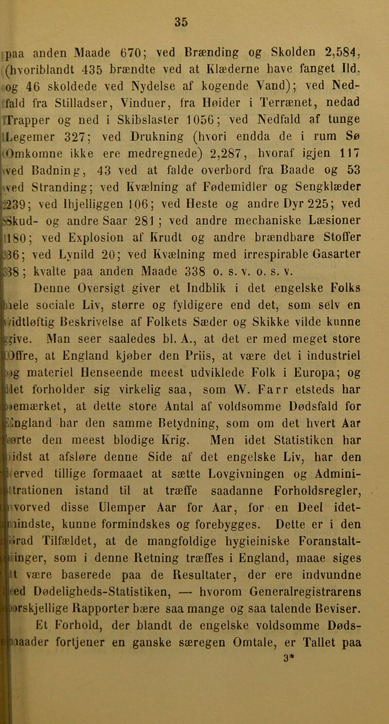 paa anden Maade 670; ved Brænding og Skolden 2,584, (hvoriblandt 435 brændte ved at Klæderne have fanget Ild, og 46 skoldede ved Nydelse af kogende Vand); ved Ned- fald fra Stilladser, Vinduer, fra Hoider i Terrænet, nedad Trapper og ned i Skibslaster 1056; ved Nedfald af tunge iLegemer 327; ved Drukning (hvori endda de i rum Sø |(Omkomne ikke ere medregnede) 2,287, hvoraf igjen 117 (wed Badning, 43 ved at falde overbord fra Baade og 53 pyed Stranding; ved Kvælning af Fødemidler og Sengklæder j-239; ved Ihjelliggen 106; ved Heste og andre Dyr 225; ved ?>5kud- og andre Saar 281 ; ved andre mechaniske Læsioner !180; ved Explosion af Krudt og andre brændbare Stoffer jS36; ved Lynild 20; ved Kvælning med irrespirable Gasarter ;08; kvalte paa anden Maade 338 o. s. v. o. s. v. Denne Oversigt giver et Indblik i det engelske Folks iiele sociale Liv, større og fyldigere end det, som selv en (/idtløftig Beskrivelse af Folkets Sæder og Skikke vilde kunne jive. Man seer saaledes bl. A., at det er med meget store OfCre, at England kjøber den Friis, at være det i industriel )g materiel Henseende meest udviklede Folk i Europa; og let forholder sig virkelig saa, som W. Farr etsteds har lemærket, at dette store Antal af voldsomme Dødsfald for England har den samme Betydning, som om det hvert Aar rørte den meest blodige Krig. Men idet Statistikcn har i idst at afsløre denne Side af det engelske Liv, har den erved tillige formaaet at sætte Lovgivningen og Admini- ltrationen istand til at træffe saadanne Forholdsregler, hvorved disse Ulemper Aar for Aar, for en Deel idet- lindste, kunne formindskes og forebygges. Dette er i den Irad Tilfældet, at de mangfoldige hygieiniske Foranstalt- iinger, som i denne Retning træffes i England, maae siges ilt være baserede paa de Resultater, der ere indvundne ed Dødeligheds-Statistiken, — hvorom Generalregistrarens )rskjellige Rapporter bære saa mange og saa talende Beviser. Et Forhold, der blandt de engelske voldsomme Døds- laader fortjener en ganske særegen Omtale, er Tallet paa 3*