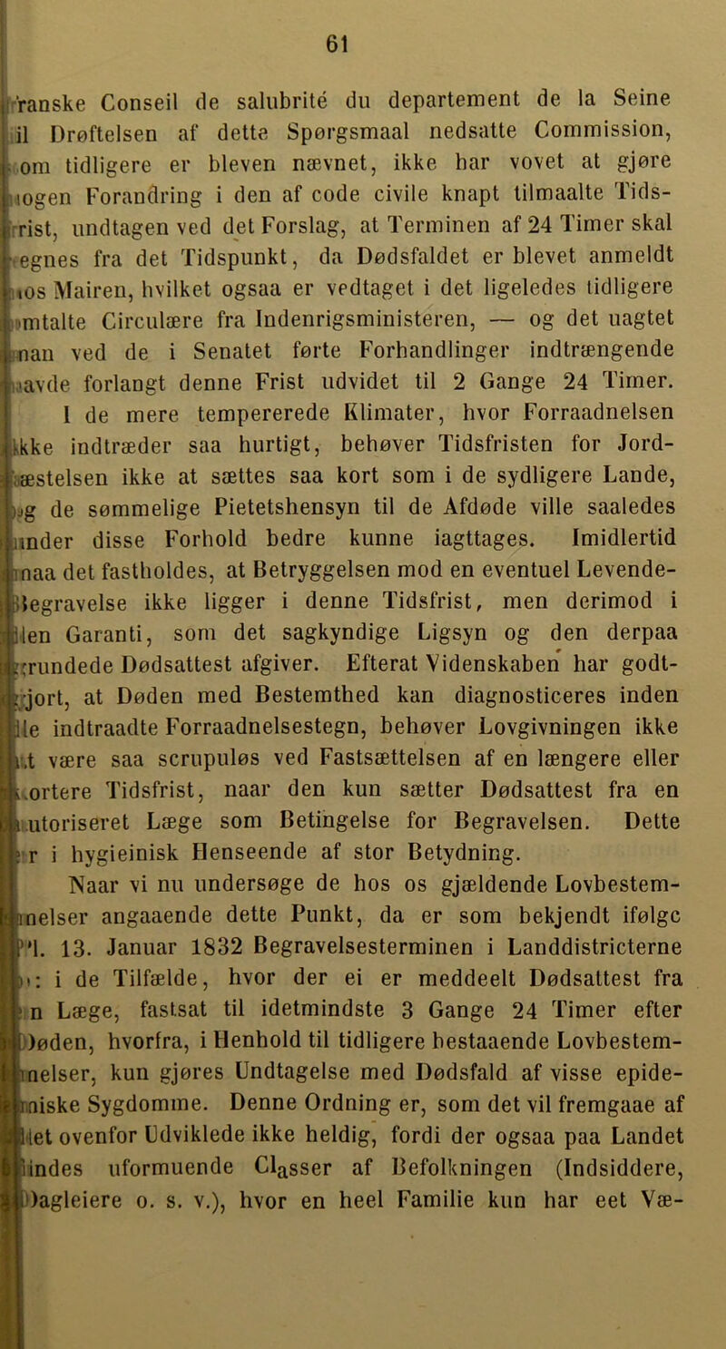 r’raaske Conseil de salubrité du departement de la Seine lil Drøftelsen af dette Spørgsmaal nedsatte Commission, : om tidligere er bleveri nævnet, ikke har vovet at gjøre nogen Forandring i den af code civile knapt tilmaalte Tids- rrist, undtagen ved det Forslag, at Terminen af 24 Timer skal tegnes fra det Tidspunkt, da Dødsfaldet er blevet anmeldt uOs Mairen, hvilket ogsaa er vedtaget i det ligeledes tidligere »nmtalte Circulære fra Indenrigsministeren, — og det uagtet man ved de i Senatet førte Forhandlinger indtrængende litavde forlangt denne Frist udvidet til 2 Gange 24 Timer. 1 de mere tempererede Klimater, hvor Forraadnelsen Ikke indtræder saa hurtigt, behøver Tidsfristen for Jord- fæstelsen ikke at sættes saa kort som i de sydligere Lande, »ag de sømmelige Pietetshensyn til de Afdøde ville saaledes under disse Forhold bedre kunne iagttages. Imidlertid maa det fastholdes, at Betryggelsen mod en eventuel Levende- Begravelse ikke ligger i denne Tidsfrist, men derimod i Men Garanti, som det sagkyndige Ligsyn og den derpaa [grundede Dødsattest afgiver. Efterat Videnskaben har godt- ::jort, at Døden med Bestemthed kan diagnosticeres inden Ile indtraadte Forraadnelsestegn, behøver Lovgivningen ikke i;.t være saa scrupuløs ved Fastsættelsen af en længere eller kortere Tidsfrist, naar den kun sætter Dødsattest fra en n.utoriseret Læge som Betingelse for Begravelsen. Dette ; r i hygieinisk Henseende af stor Betydning. Naar vi nu undersøge de hos os gjældende Lovbestem- Umelser angaaende dette Punkt, da er som bekjendt ifølge ■•'I. 13. Januar 1832 Begravelsesterminen i Landdistricterne Ki: i de Tilfælde, hvor der ei er meddeelt Dødsattest fra Læge, fastsat til idetmindste 3 Gange 24 Timer efter ■Døden, hvorfra, i Henhold til tidligere hestaaende Lovbestem- ■nelser, kun gjøres Undtagelse med Dødsfald af visse epide- ^niske Sygdomme. Denne Ordning er, som det vil fremgaae af ■Met ovenfor Udviklede ikke heldig, fordi der ogsaa paa Landet Rindes uformuende Classer af Befolkningen (Indsiddere, ■Dagleiere o. s. v,), hvor en heel Familie kun har eet Væ-