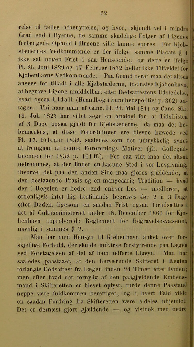 relse til fælles Afbenyttelse, og hvor, skjøndt vel i mindre i Grad end i Gyerne, de samme skadelige Følger af Ligenes , forlængede Ophold i Husene ville kunne spores. For Kjøb- ' stædernes Vedkommende er der ifølge samme Placats § { ikke sat nogen Frist i saa Henseende, og dette er ifølge A PI. 26. Juni 1829 og 17. Februar 1832 heller ikke Tilfældet for il Kjøbenhavns Vedkommende. Paa Grund heraf maa det altsaa ansees for tilladt i alle Kjøbstæderne, inclusive Kjøbenhavn, at begrave Ligene umiddelbart efter Dødsattestens Udstedelse, i hvad ogsaa Uldall (Haandbog i Sundhedspolitiet p. 362) an- tager. Thi naar man af Gane. PI. 21. Mai 1811 og Gane. Skr, 19. Juli 1823 har villet søge en Analogi for, at Tidsfristen af 3 Dage ogsaa gjaldt for Kjøbstæderne, da maa det be- bemærkes, at disse Forordninger ere bievne hævede ved PI. 17. Februar 1832, saaledes som det udtrykkelig synes at fremgaae af denne Forordnings Motiver (jfr. Gollegial- tidenden for 1832 p. 161 ff.). For saa vidt maa det altsaa indrømmes, at der finder en Laeune Sted i vor Lovgivning, ihvorvel det paa den anden Side maa gjøres gjældende, at den bestaaende Praxis og en mangeaarig Tradition — hvad der i Regelen er bedre end enhver Lov — medfører, al ordenligvis intet Lig hertillands begraves -før 2 å 3 Dage i efter Døden, ligesom en saadan Frist ogsaa forudsættes i | det af Gultusministeriet under 18. December 1860 for Rjø- henhavn approberede Reglement for Begravelsesvæsenet, navnlig i sammes § 2. Man har med Hensyn til Kjøbenhavn anket over for- skjellige Forhold, der skulde indvirke forstyrrende paa Lægen . ved Foretagelsen af det af ham udførte Ligsyn. Man har | saaledes paastaaet, at den herværende Skifteret i Reglen | forlangte Dødsattest fra Lægen inden 24 Timer efter Døden; men efter hvad der fornylig af den paagjældende Embeds- mand i Skifteretten er blevet oplyst, turde denne Paastand ’ neppe være fuldkommen berettiget, og i hvert Fald vilde j en saadan Fordring fra Skifteretten være aldeles uhjemlet. | Det er dernæst gjort gjældende — og vistnok med bedre j