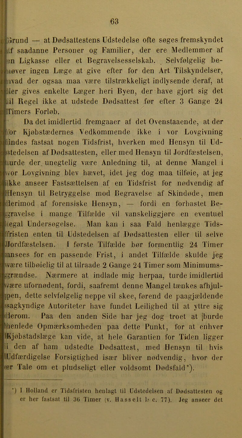 I IJrund — at Dødsattestens Udstedelse ofte søges fremskyndet I i.f saadanne Personer og Familier, der ere Medlemmer af I >:n Ligkasse eller et Begravelsesselskab. Selvfølgelig be- I uøver ingen Læge at give efter for den Art Tilskyndelser, jåivad der ogsaa maa være tilstrækkeligt indlysende deraf, at iler gives enkelte Læger heri Byen, der have gjort sig det iil Regel ikke at udstede Dødsattest før efter 3 Gange 24 rrimers Forløb. Da det imidlertid fremgaaer af det Ovenstaaende, at der Vor Kjøbstædernes Vedkommende ikke i vor Lovgivning lindes fastsat nogen Tidsfrist, hverken med Hensyn til Ud- >Uedelsen af Dødsattesten, eller med Hensyn til Jordfæstelsen, i.urde der, unegtelig være Anledning til, at denne Mangel i wor Lovgivning blev hævet, idet jeg dog maa tilføie, at jeg Ikke anseer Fastsættelsen af en Tidsfrist for nødvendig af [Hensyn til Betryggelse mod Begravelse af Skindøde, men Herimod af forensiske Hensyn, — fordi en forhastet Be- f^ravelse i mange Tilfælde vil vanskeliggjøre en eventuel liiegal Undersøgelse. Man kan i saa Fald henlægge Tids- ffristen enten til Udstedelsen af Dødsattesten eller til selve [Jordfæstelsen. I første Tilfælde bør formentlig 24 Timer aansees for en passende Frist, i andet Tilfælde skulde jeg wære tilbøielig til at tilraade 2 Gange 24 Timer som Minimums- f^rændse. Nærmere at indlade mig herpaa, turde imidlertid ^være ufornødent, fordi, saafremt denne Mangel tænkes afhjul- {pen, dette selvfølgelig neppe vil skee, førend de paagjældende ^sagkyndige Autoriteter have fundet Leilighed til at yttre sig derom. Paa den anden Side har jeg dog troet at [burde fhenlede Opmærksomheden paa dette Punkt, for at enhver IKjøbstadslæge kan vide, at hele Garantien for Tiden ligger ii den af ham udstedte Dødsattest, med Hensyn til hvis lUdfærdigelse Forsigtighed især bliver nødvendig, hvor der eer Tale om et pludseligt eller voldsomt Dødsfald*). ’) I Holland er Tidsfristen henlagt til Udstedelsen af Dødsattesten og er her fastsat til 3(5 Timer (v. Hasselt !• c. 77). Jeg anseer det