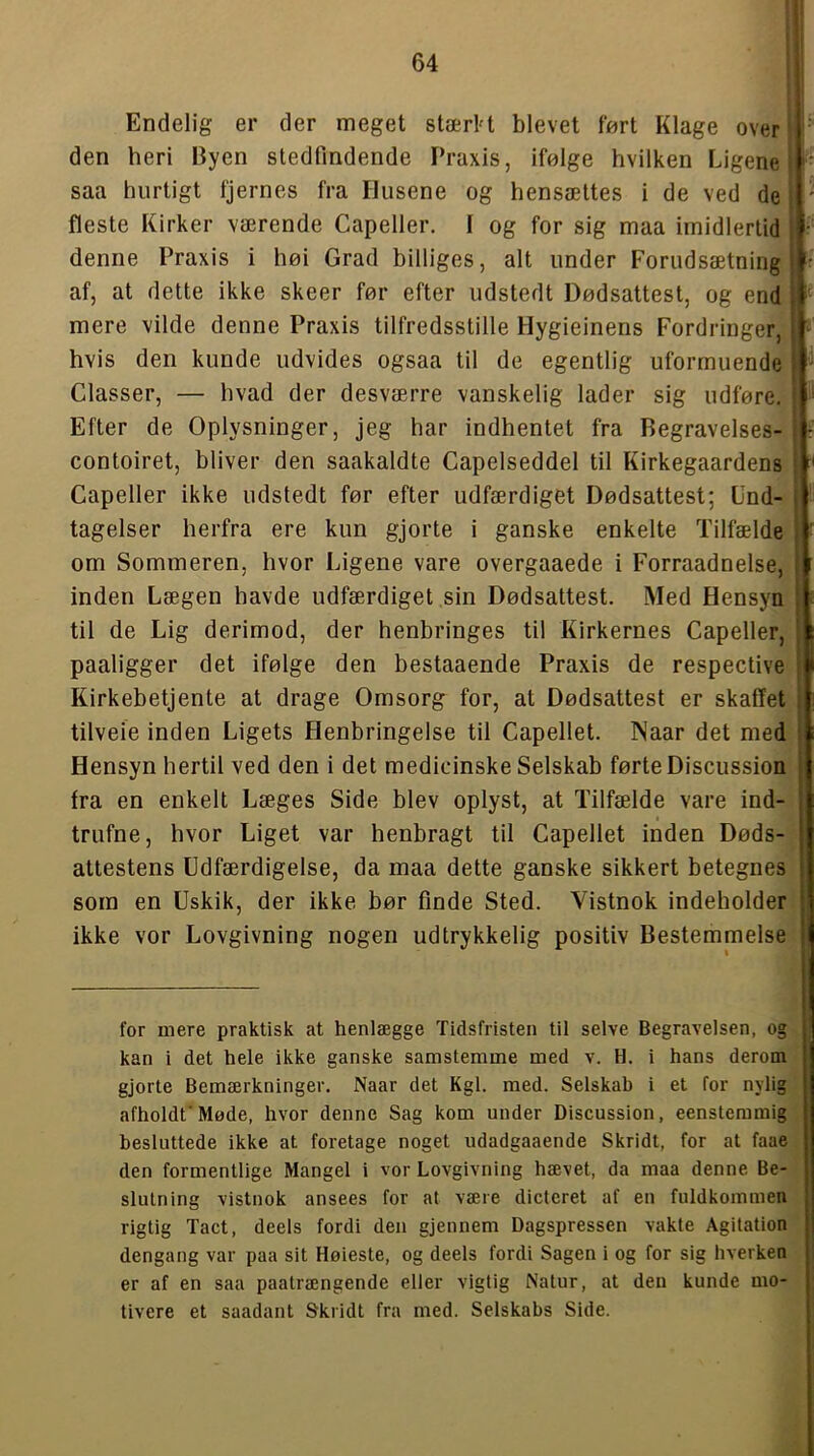 Endelig er der meget stærH blevet fnrt Klage over den heri Byen stedfindende Praxis, ifølge hvilken Ligene saa hurtigt fjernes fra Husene og hensættes i de ved de fleste Kirker værende Capelier. 1 og for sig maa imidlertid denne Praxis i høi Grad billiges, alt under Forudsætning af, at dette ikke skeer før efter udstedt Dødsattest, og end mere vilde denne Praxis tilfredsstille Hygieinens Fordringer, hvis den kunde udvides ogsaa til de egentlig uformuende Classer, — hvad der desværre vanskelig lader sig udføre. Efter de Oplysninger, jeg har indhentet fra Begravelses- contoiret, bliver den saakaldte Capelseddel til Kirkegaardens Gapeller ikke udstedt før efter udfærdiget Dødsattest; Und- tagelser herfra ere kun gjorte i ganske enkelte Tilfælde om Sommeren, hvor Ligene vare overgaaede i Forraadnelse, inden Lægen havde udfærdiget sin Dødsattest. Med Hensyn til de Lig derimod, der henbringes til Kirkernes Capeiler, paaligger det ifølge den bestaaende Praxis de respective Kirkebetjente at drage Omsorg for, at Dødsattest er skaffet tilveie inden Ligets Henbringelse til Capellet. INaar det med Hensyn hertil ved den i det medicinske Selskab førte Discussion fra en enkelt Læges Side blev oplyst, at Tilfælde vare ind- trufne, hvor Liget var henbragt til Capellet inden Døds- attestens Udfærdigelse, da maa dette ganske sikkert betegnes som en Uskik, der ikke bør finde Sted. Vistnok indeholder ikke vor Lovgivning nogen udtrykkelig positiv Bestemmelse (i for mere praktisk at henlægge Tidsfristen til selve Begravelsen, og kan i det hele ikke ganske samstemme med v. H. i hans derom gjorte Bemærkninger. Naar det Kgl. med. Selskab i et for nylig afholdt'Møde, hvor denne Sag kom under Discussion, eenstemmig besluttede ikke at foretage noget udadgaaende Skridt, for at faae den formentlige Mangel i vor Lovgivning hævet, da maa denne Be- slutning vistnok ansees for at være dictcret af en fuldkommen rigtig Tact, deels fordi den gjennem Dagspressen vakte Agitation dengang var paa sit Høieste, og deels fordi Sagen i og for sig hverken er af en saa paatrængende eller vigtig Natur, at den kunde mo- tivere et saadant Skridt fra med. Selskabs Side.