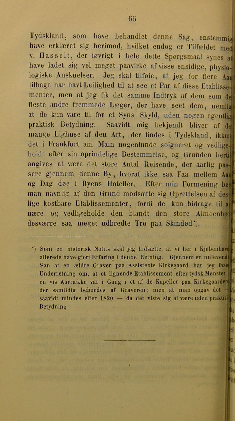 Tydskland, som have behandlet denne Sag, enstemmii^ have erklæret sig herimod, hvilket endog er Tilfældet medj V. liasselt, der iøvrigt i hele dette Spørgsmaal synes have ladet sig vel meget paavirke af visse ensidige, pbysio-^ logiske Anskuelser. Jeg skal tilføie, at jeg for flere Aaij tilbage har havt Leilighed til at see et Par af disse Etablisse menter, men at jeg fik det samme Indtryk af dem som d fleste andre fremmede Læger, der have seet dem, nerali at de kun vare til for et Syns Skyld, uden nogen egentlij praktisk Betydning. Saavidt mig bekjendt bliver af d mange Lighuse af den Art, der findes i Tydskland, ikku det i Frankfurt am Main nogenlunde soigneret og vedlige holdt efter sin oprindelige Bestemmelse, og Grunden herti angives at være det store Antal Reisende, der aarlig pas sere gjennem denne By, hvoraf ikke saa Faa mellem Aa og Dag døe i Byens Hoteller. Efter min Formening bø man navnlig af den Grund modsætte sig Oprettelsen af des lige kostbare Etablissementer, fordi de kun bidrage til a nære og vedligeholde den blandt den store Almeenhei desværre saa meget udbredte Tro paa Skindød*). ili Som en historisk Notits skal jeg hidsætte, at vi her i Kjøbenhavi allerede have gjort Erfaring i denne Retning. Gjennem en nulevend Søn af en ældre Graver paa Assistents Kirkegaard har jeg faae Underretning om, at et lignende Etablissement efter tydsk Mønster en vis Aarrække var i Gang i et af de Kapeller paa Rirkegaardeni der samtidig beboedes af Graveren; men at man opgav det saavidt mindes efter 1820 — da det viste sig at være uden praktisk Betydning. bl <1 bo ti