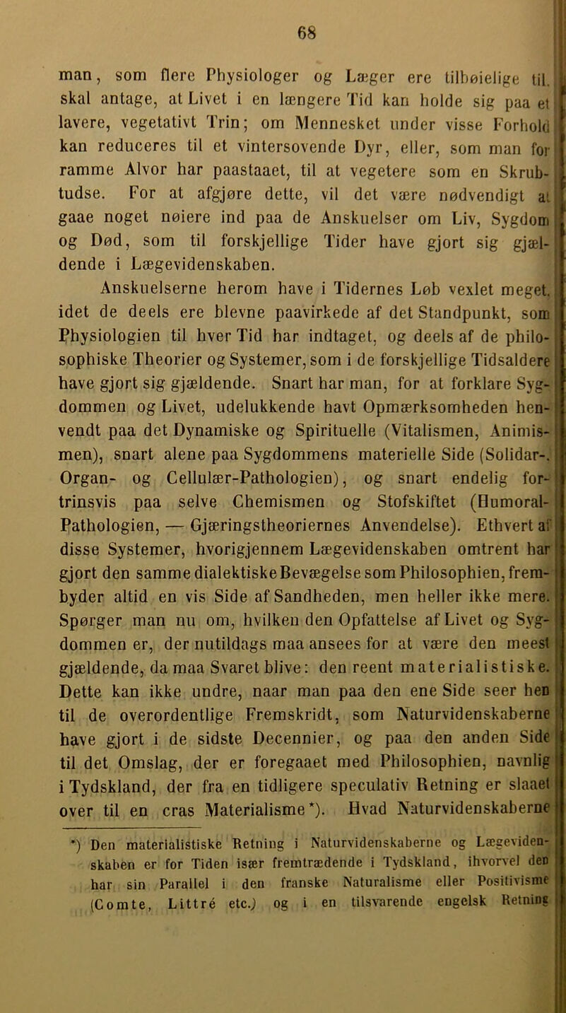 man, som flere Physiologer og Læger ere tilbøjelige til. skal antage, at Livet i en længere Tid kan holde sig paa et lavere, vegetativt Trin; om Mennesket under visse Forhold kan reduceres til et vintersovende Dyr, eller, som man for ramme Alvor har paastaaet, til at vegetere som en Skrub- tudse. For at afgjøre dette, vil det være nødvendigt al gaae noget nøiere ind paa de Anskuelser om Liv, Sygdom; og Død, som til forskjellige Tider have gjort sig gjæl- dende i Lægevidenskaben. Anskuelserne herom have i Tidernes Løb vexlet meget, idet de deels ere bievne paavirkede af det Standpunkt, som' Physiologien til hver Tid har indtaget, og deels af de philo-; sophiske Theorier og Systemer, som i de forskjellige Tidsaldere have gjort sig gjældende. Snart har man, for at forklare Syg- dommen og Livet, udelukkende havt Opmærksomheden hen- vendt paa det Dynamiske og Spirituelle (Vitalismen, Animis- men), snart alene paa Sygdommens materielle Side (Solidar-. Organ- og Cellulær-Pathologien), og snart endelig for- trinsvis paa selve Chemismen og Stofskiftet (Bumoral- Pathologien, — Gjæringstheoriernes Anvendelse). Ethvert af disse Systemer, hvorigjennem Lægevidenskaben omtrent har gjort den samme dialektiskeBevægelsesom Philosophien,frera- byder altid en vis Side af Sandheden, men heller ikke mere. Spørger man nu om, hvilken den Opfattelse af Livet og Syg- dommen er, der nutildags maa ansees for at være den meest gjældende, da maa Svaret blive: den reent materialistiske. Dette kan ikke undre, naar man paa den ene Side seer hen til de overordentlige Fremskridt, som Naturvidenskaberne | have gjort i de sidste Decennier, og paa den anden Side til det Omslag, der er foregaaet med Philosophien, navnlig i Tydskland, der fra en tidligere speculativ Retning er slaael over til en cras Materialisme*). Hvad Naturvidenskaberne *) Den materialistiske Retning i Naturvidenskaberne og Lægeviden- skaben er for Tiden især fremtrædende i Tydskland, ihvorvel den har sin Parallel i den franske Naturalisme eller Positivisme (Comte, Littré etc.; og i en tilsvarende engelsk Retning