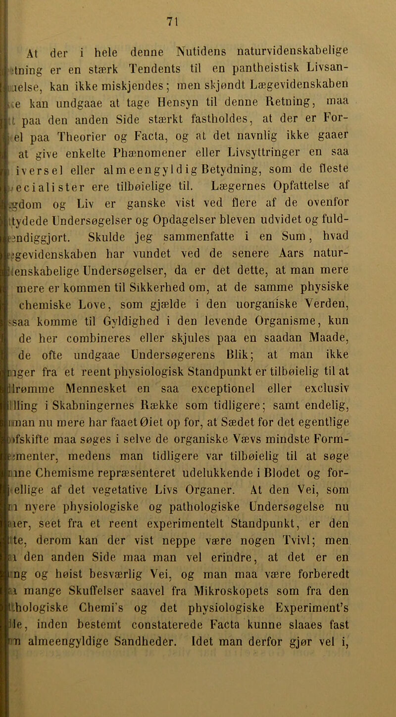 { At der i hele denne Nutidens naturvidenskabelige (I iltning er en stærk Tendents til en pantheistisk Livsan- ■lelse, kan ikke miskjendes; men skjøndt Lægevidenskaben r.e kan undgaae at tage Hensyn til denne Retning, maa •t paa den anden Side stærkt fastholdes, at der er For- i el paa Theorier og Facta, og at det navnlig ikke gaaer at give enkelte Phænomener eller Livsyttringer en saa ' ivers el eller al meengyl dig Betydning, som de fleste -•ecialister ere tilbøielige til. Lægernes Opfattelse af -gdom og Liv er ganske vist ved flere af de ovenfor itydede Undersøgelser og Opdagelser bleven udvidet og fuld- iBndiggjort. Skulde jeg sammenfatte i en Sum, hvad '..■gevidenskaben har vundet ved de senere Aars natur- henskabelige Undersøgelser, da er det dette, at man mere mere er kommen til Sikkerhed om, at de samme physiske chemiske Love, som gjælde i den uorganiske Verden, 'Saa komme til Gyldighed i den levende Organisme, kun de her combineres eller skjules paa en saadan Maade, de ofte undgaae Undersøgerens Blik; at man ikke ]iger fra et reent physiologisk Standpunkt er tilbøielig til at lirømme Mennesket en saa exceptionel eller exclusiv llling i Skabningernes Række som tidligere; samt endelig, iman nu mere har faaetØiet op for, at Sædet for det egentlige nfskifte maa søges i selve de organiske Vævs mindste Form- ‘jmenter, medens man tidligere var tilbøielig til at søge mne Chemisme repræsenteret udelukkende i Blodet og for- ' ellige af det vegetative Livs Organer. At den Vei, som n nyere physiologiske og pathologiske Undersøgelse nu ner, seet fra et reent experimentelt Standpunkt, er den ite, derom kan der vist neppe være nogen Tvivl; men n den anden Side maa man vel erindre, at det er en ing og høist besværlig Vei, og man maa være forberedt n mange Skuffelser saavel fra Mikroskopets som fra den Ithologiske Chemi’s og det physiologiske ExperimenUs Ile, inden bestemt constaterede Facta kunne slaaes fast 1171 almeengyldige Sandheder. Idet man derfor gjør vel i,