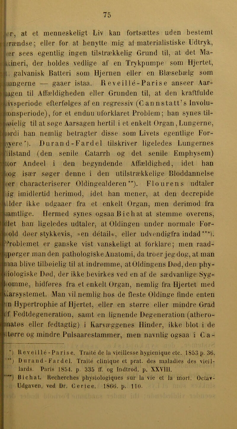 r ►rr, at et menneskeligt Liv kan fortsættes uden bestemt ‘ rændse; eller for at benytte mig af materialistiske Udtryk, -er sees egentlig ingen tilstrækkelig Grund til, at det Ma- i »lineri, der holdes vedlige af en Trykpumpe som Hjertet, . galvanisk Batteri som Hjernen eller en Blæsebælg som lUngerne — gaaer istaa. Reveillé-Parise anseer Aar- iigen til Alfældigheden eller Grunden til, at den kraftfulde livsperiode efterfølges af en regressiv (Cannstatt’s Involu- ronsperiode), for et endnu uforklaret Problem; han synes til- tøielig til at søge Aarsagen hertil i et enkelt Organ, Lungerne, ordi han nemlig betragter disse som Livets egentlige For- nyere'). Duran d-Fard el tilskriver ligeledes Lungernes iilstand (den senile Catarrh og det senile Emphysem) Uor Andeel i den begyndende Affældighed, idet han lOg især søger denne i den utilstrækkelige Bloddannelse ter characteriserer Oldingealderen*) **). F1 o ur en s udtaler :ig imidlertid herimod, idet han mener, at den decrepide ,lider ikke udgaaer fra et enkelt Organ, men derimod fra aamtlige. Hermed synes ogsaaBichat at stemme overens, llet han ligeledes udtaler, at Oldingen under normale For- i'Old døer stykkevis, »en detail«, eller udvendigfra indad***), '■’roblemet er ganske vist vanskeligt at forklare; men raad- jpørger man den pathologiske Anatomi, da troer jeg dog, at man naa blive tilbøielig til at indrømme, at Oldingens Død, den phy- iiologiske Død, der ikke bevirkes ved en af de sædvanlige Syg- lOmme, hidføres fra et enkelt Organ, nemlig fra Hjertet med iiarsystemet. Man vil nemlig hos de fleste Oldinge finde enten in Uypertrophie af Hjertet, eller en større eller mindre Grad ■f Fedtdegeneration, samt en lignende Degeneration (athero- Inatøs eller fedtagtig) i Karvæggenes Hinder, ikke blot i de litørre og mindre Piilsaarestammer, men navnlig ogsaa i Ca- *) Ueveillé-Parise. Traité de la vieillesse hygienique etc. 1853p.36. *‘) D uran d-Far del. Traité clinique et prat. des inaladies des vieil- lards. Paris 1854. p. 335 IV. og Indtrod. p. XXVlll. Bi Chat. Uecherches physiologiques sur la vie et la mort. Octav- Udgaven, ved Dr. Cerice. 1860. p. 110.