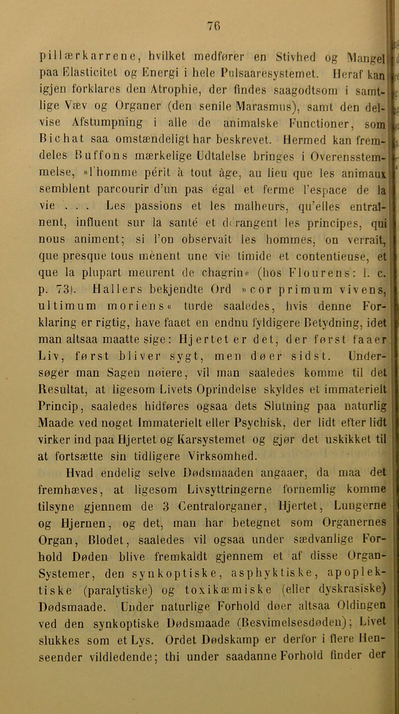 pillærk,ir rene, hvilket medfører en Stivhed og M.ingelj paa Elasticitet og Energi i hele Piilsaaresystemet. Heraf kan^ ^ igjen forklares den Atrophie, der findes saagodtsorn i samt- i lige Væv og Organer (den senile Marasmns), samt den del- vise Afstumpning i alle de animalske Functioner, som Bi c hat saa omstændeligt har beskrevet. Hermed kan frem- ■ deles Buffons mærkelige Edtalelse bringes i Overensstem-i ' melse, »I homme périt å tout age, au lieu que les animaux semblent parcourir d’un pas egal et ferme l’espace de la vie . . . Les passions et les malheurs, qu’elles entrat- nent, influent sur la santé et di rangent les principes, qui nous animent; si Ton observait les bommes, on verrait, que presque tons ménent une vie timide et contentieuse, et; que la plupart meurent de chagrin« (hos Flourens: 1. c. j p. 73). Hallers bekjendte Ord »cor primum vivens, ultimum moriens« turde saaledes, hvis denne For-; klaring er rigtig, have faaet en endnu fyldigere Betydning, idet man altsaa maatte sige: Hjertet er det, der først fa aer: Liv, først bliver sygt, men dø er sidst. Under- søger man Sagen nøiere, vil man saaledes komme til det i Resultat, at ligesom Livets Oprindelse skyldes et immaterielt ■ Princip, saaledes hidføres ogsaa dets Slutning paa naturlig Maade ved noget Immaterielt eller Psychisk, der lidt efter lidt virker ind paa Hjertet og Karsystemet og gjør det uskikket til 'i at fortsætte sin tidligere Virksomhed. I Hvad endelig selve Dødsmaaden angaaer, da maa det fremhæves, at ligesom Livsyttringerne foriiemlig komme tilsyne gjennem de 3 Centralorganer, Hjertet, Lungerne og Hjernen, og det, man har betegnet som Organernes Organ, Blodet, saaledes vil ogsaa under sædvanlige For- hold Døden blive fremkaldt gjennem et af disse Organ- Systemer, den synkoptiske, asphyktiske, apoplek- tiske (paralytiske) og toxikæmiske (eller dyskrasiske) Dødsmaade. Under naturlige Forhold døer altsaa Oldingen ved den synkoptiske Dødsmaade (Besvimelsesdøden); Livet slukkes som et Lys. Ordet Dødskamp er derfor i flere Hen- seender vildledende; thi under saadanne Forhold linder der