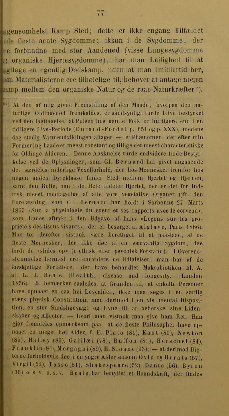 ijigensomhelst Kamp Sted; dette er ikke engang Tilfældet de fleste acute Sygdomme; ikkun i de Sygdomme, der •e forbundne med stor Aandenød (visse Lungesygdomme organiske Hjertesygdomme), har man Leilighed til at i.gttage en egentlig Dødskamp, uden at man imidlertid her, liim iVIaterialisterne ere tilbøielige til, behøver at antage nogen amp mellem den organiske Natur og de raae Naturkræfter*). At den ai' mig givne Fremstilling af den Maade, hvorpaa den na- turlige Oldingedød fremkaldes, er sandsynlig, turde blive bestyrket ved den Iagttagelse, at Pulsen hos gamle Folk er hurtigere end i en tidligere Livs-Periode (Durand-Fordel p. 651 og p. XXX), medens dog stadig Varmeudviklingen aftager — etPhænomen, der efter min Formening baadeer meest constant og tillige det meest characteristiske for Oldinge-Alderen. Denne Anskuelse turde endvidere finde Bestyr- kelse ved de Oplysninger, som Cl. Bernard har givet angaaende det særdeles inderlige Vexelforhold, der hos Mennesket fremfor hos nogen anden Dyreklasse finder Sted mellem Hjertet og Hjernen, samt den Rolle, han i det Hele tildeler Hjertet, der er det for Ind- tryk meest modtagelige af alle vore vegetative Organer (jfr. den Forelæsning, som Cl. Bernard har holdt i Sorbonne 27. Marts 1865 »Sur la physiologie du coeur et ses rapports avec le cerveau«, som findes aftrykt i den Udgave af hans »Lecons sur les pro- priété’s des tissus vi vants«, der er besørget af Algi ave. Paris 1866). Man tør derefter vistnok være berettiget til at paastaae, at de fleste Mennesker, der ikke døe af en sædvanlig Sygdom, døe fordi de »slides op« (i ethisk eller psychisk Forstand). 1 Overens- stemmelse hermed ere endvidere de Udtalelser, man har af de forskjellige Forfattere, der have behandlet Makrobiotiken hl. A. af L. J. Beale (Health, disease and longevity. London 1856). B. bemærker saaledes, at Grunden til, at enkelte Personer have opnaaet en saa høi Levealder, ikke maa søges i en særlig stærk physisk Constitution, men derimod i en vis mental Disposi- tion, en stor Sindsligevægt og Evne til at beherske sine Liden- skaber og All'ecter, — hvori man vistnok maa give ham Ret. Han gjør fremdeles opmærksom paa, at de fleste Philosopher have op- naaet en meget høi Alder. f. E. Plato (81), Kant (80), Newton (85), Halley (86), Galilæi (78), Buffon (81), Herschel (84), Fran klin (84), Morgag ni (89), H. SI o ane (93); — at derimod Dig- terne forholdsviis døe i en yngre Alder saasom Ovi d og H orats (57), Virgil(52), Tasso(51), Shakespeare (52), Dante (56), Byron (36) o. s. V. o. s. V. Beale har benyttet et Haandskrift, der findes