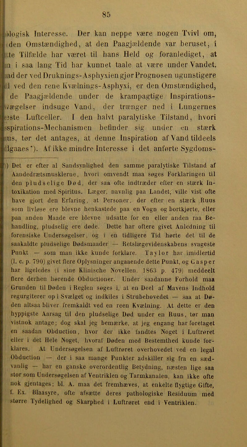 idogisk Interesse. Der kan neppe være nogen Tvivl om, I den Omstændighed, at den Paagjældende var beruset, i |.,te Tilfælde har været til hans Held og foranlediget, at |:Q i saa lang Tid har kunnet taale at være under Vandet, liiad der ved Druknings-Asphyxiengjor Prognosen ugunstigere Hl ved den rene Kvælnings-Asphyxi, er den Omstændighed, de Paagjældende under de krampagtige Inspirations- \k'ægelser indsuge Vand, der trænger ned i Lungernes e3Ste Luftceller. I den halvt paralytiske Tilstand, hvori sspirations-Mechanismen befinder sig under en stærk lus, tør det antages, at denne Inspiration af Vand tildeels dlgaaes’). Af ikke mindre Interesse i det anførte Sygdoms- )) Det er efter al Sandsynlighed den samme paralytiske Tilstand af ikandedrætsmusklerne, hvori omvendt maa søges Forklaringen til den pludselige Død, der saa ofte indtræder efter en stærk In- toxikation med Spiritus. Læger, navnlig paa Landet,' ville vist ofte have gjort den Erfaring, at Personer, der efter en stærk Ruus som livløse ere bievne henkastede paa en Vogn og bortkjørte, eller paa anden Maade ere blevne udsatte for en eller anden raa Be- handling, pludselig ere døde. Dette har oftere givet Anledning til forensiske Undersøgelser, og i en tidligere Tid hørte det til de saakaldte pludselige Dødsmaader — Retslægevidenskabens svageste Punkt — som man ikke kunde forklare. Taylor har imidlertid (1. c. p. 790) givet flere Oplysninger angaaende dette Punkt, og Casper har ligeledes (i sine Klinische Novellen. 1863 p. 479) meddeelt flere derhen hørende Obductioner. Under saadanne Forhold maa Grunden til Døden i Reglen søges i, at en Deel af Mavens indhold regurgiterer op i Svælget og indkiles i Strubehovedet — saa at Dø- den altsaa bliver fremkaldt ved en reen Kvælning. At dette er den hyppigste Aarsag til den pludselige Død under en Ruus, tør man vistnok antage; dog skal Jeg bemærke, at jeg engang har foretaget en saadan Obduction, hvor der ikke fandtes Noget i Luftrøret eller i det Hele Noget, livoraf Døden med Bestemthed kunde for- klares. At Undersøgelsen af Luftrøret overhovedet ved en legal Obduction — der i saa mange Punkter adskiller sig fra en sæd- vanlig — har en ganske overordentlig Betydning, næsten lige saa stor som Undersøgelsen af Ventriklen og Tarmkanalen, kan ikke ofte nok gjeutages; bl. A. maa det fremhæves, at enkelte flygtige Gifte, 1. Ex. Blaasyre, ofte afsætte deres pathologiske Residuum med .større Tydelighed og Skarphed i Luftrøret end i Ventriklen.