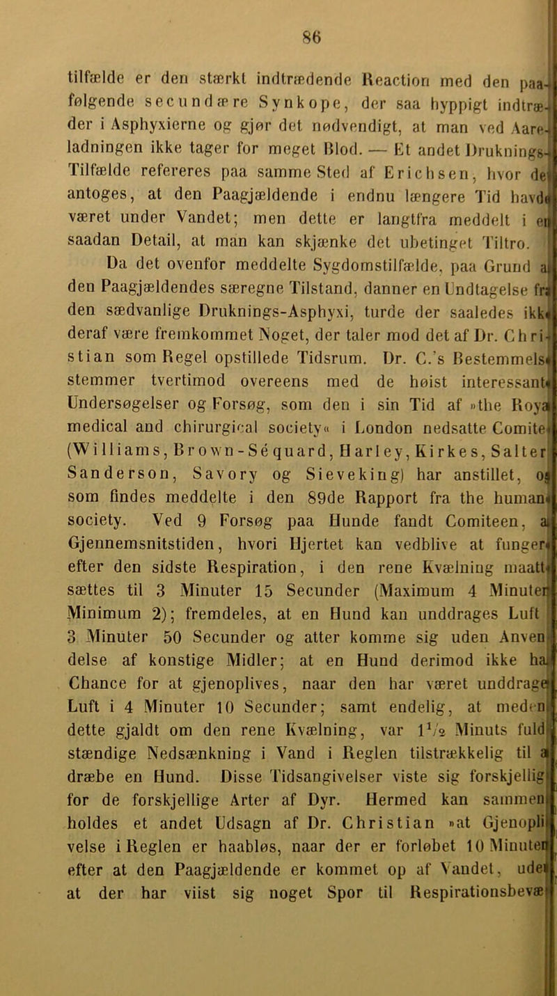 tilfælde er den stærkt indtrædende Reaction med den paa-^ følgende secundære Synkope, der saa hyppigt indtræ4 der i Asphyxierne og gjør det nødvendigt, at man ved Aare ladningen ikke tager for meget Blod. — Et andet Druknings-j Tilfælde refereres paa samme Sted af Ericlisen, hvor dej antoges, at den Paagjældende i endnu længere Tid havdd været under Vandet; men dette er langtfra meddelt i e' saadan Detail, at man kan skjænke det ubetinget Tiltro. Da det ovenfor meddelte Sygdomstilfælde, paa Grund a| den Paagjældendes særegne Tilstand, danner en Undtagelse frj den sædvanlige Druknings-Asphyxi, turde der saaledes ikk deraf være fremkommet Noget, der taler mod det af Dr. Chri stian som Regel opstillede Tidsrum, Dr. C.’s Bestemmelse stemmer tvertimod overeens med de høist interessant^ Undersøgelser og Forsøg, som den i sin Tid af »the Royaj medical and chirurgical society« i London nedsatte Comite« (W illiam s,Br o wn-Séquard,H arle y,Kirkes,Salter Sanderson, Savory og Sieveking) har anstillet, o{ som findes meddelte i den 89de Rapport fra the humane society. Ved 9 Forsøg paa Hunde fandt Comiteen, ai Gjennemsnitstiden, hvori Hjertet kan vedblive at funger« efter den sidste Respiration, i den rene Kvælning maatté sættes til 3 Minnter 15 Secunder (Maximum 4 Minuteij Minimum 2); fremdeles, at en Hund kan unddrages Luft 3 Minuter 50 Secunder og atter komme sig uden Anveni delse af konstige Midler; at en Hund derimod ikke haj Chance for at gjenoplives, naar den har været unddrage^ Luft i 4 Minuter 10 Secunder; samt endelig, at meden| dette gjaldt om den rene Kvælning, var iL'e Minuts fuldj stændige Nedsænkning i Vand i Reglen tilstrækkelig til a dræbe en Hund. Disse Tidsangivelser viste sig forskjellig for de forskjellige Arter af Dyr. Hermed kan sammen holdes et andet Udsagn af Dr. Christian »at Gjenopli velse i Reglen er haabløs, naar der er forløbet lOMinutei efter at den Paagjældende er kommet op af Vandet, udei at der har viist sig noget Spor til Respirationsbevæ