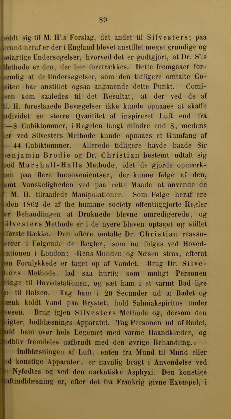 itoldt sig til M. H’.s Forslag, det andet til Sil ves ters; paa I. rund heraf er der i England blevet anstillet meget grundige og .øiagtige Undersøgelser, hvorved det er godtgjort, at Dr. S’.s »liethode er den, der bør foretrækkes. Dette fremgaaer for- t-emlig af de Undersøgelser, som den tidligere omtalte Co- iiitee har anstillet ogsaa angaaende dette Punkt. Comi- ‘;en kom saaledes til det Resultat, at der ved de af .. H. foreslaaede Bevægelser ikke kunde opnaaes at skaffe udividet en større Qvantitet af inspireret Luft end fra —8 Cubiktommer, i Regelen langt mindre end 8, medens ar ved Silvesters Methode kunde opnaaes et Rumfang af —44 Cubiktommer. Allerede tidligere havde baade Sir tenjamin Brodie og Dr. Christian bestemt udtalt sig Kod Marshall-Halls Methode, idet de gjorde opmærk- )>m paa flere Inconvenientser, der kunne følge af den, ir.mt Vanskeligheden ved paa rette Maade at anvende de M. H. tilraadede Manipulationer. Som Følge heraf ere (den 1862 de af the humane society offentliggjorte Regler lir Behandlingen af Druknede bievne omredigerede, og iilvesters Methode er i de nyere bleven optaget og stillet fførste Række. Den oftere omtalte Dr. Christian reassu- IIerer i Følgende de Regler, som nu følges ved Hoved- nationen i London: »Rens Munden og Næsen strax, efterat em Forulykkede er taget op af Vandet. Brug Dr. Silve- t ers Methode, lad saa hurtig som muligt Personen ringe til Hovedstationen, og sæt ham i et varmt Bad lige )) til Halsen. Tag ham i 20 Secunder ud af Badet og aænk koldt Vand paa Brystet; hold Salmiakspiritus under aesen. Brug igjen Silvesters Methode og, dersom den ligter, Indblæsnings-Åpparatet. Tag Personen ud af Badet, nid ham over hele Legemet med varme Haandklæder, og i'dbliv fremdeles uafbrudt med den øvrige Behandling.« fndblæsningen af Luft, enten fra Mund til Mund eller i'd konstige Apparater, er navnlig bragt i Anvendelse ved Nyfødtes og ved den narkotiske Asphyxi. Den konstige aftindblæsning er, efter det fra Frankrig givne Exempel, i