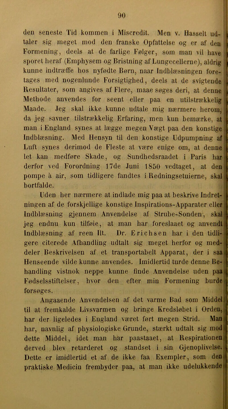 deu seneste Tid kommen i Miscredit. Men v. Hassell ud- taler sig meget mod den franske Opfattelse og er af den \ Formening, deels at de farlige Følger, som man vil have | sporet heraf (Emphysem og Bristning af Lungecellerne), aldrig | kunne indtræffe hos nyfødte Børn, naar Indblæsningen fore- \ tages med nogenlunde Forsigtighed, deels at de svigtende ^ Resultater, som angives af Flere, maae søges deri, at denne I Methode anvendes for seent eller paa en utilstrækkelig Maade. Jeg skal ikke kunne udtale mig nærmere herom, da jeg savner tilstrækkelig Erfaring, men kun bemærke, at man i England synes at lægge megen Vægt paa den konstige Indblæsning. Med Hensyn til den konstige Udpumpning af Luft synes derimod de Fleste at være enige om, at denne let kan medføre Skade, og Sundhedsraadet i Paris har derfor ved Forordning 17de Juni 1850 vedtaget, at den porape a air, som tidligere fandtes i Redningsetuierne, skal bortfalde. Uden her nærmere at indlade mig paa at beskrive Indret- ningen af de forskjellige konstige Inspirations-Apparater eller Indblæsning gjennem Anvendelse af Strube-Sonden, skal. jeg endnu kun tilføie, at man har foreslaaet og anvendt, Indblæsning af reen Ilt. Dr. Erich s en har i den tidli-, gere citerede Afhandling udtalt sig meget herfor og med-i deler Beskrivelsen af et transportabelt Apparat, der i saai Henseende vilde kunne anvendes. Imidlertid turde denne Be-: handling vistnok neppe kunne finde Anvendelse uden paal Fødselsstiftelser, hvor den efter min Formening burdet forsøges. I Angaaende Anvendelsen af det varme Bad som Middel i til at fremkalde Livsvarmen og bringe Kredsløbet i Orden,j har der ligeledes i England været ført megen Strid. Man har, navnlig af physiologiske Grunde, stærkt udtalt sig mod dette Middel, idet man har paastaaet, at Respirationen derved blev retarderet og standset i sin Gjenoplivelse. j Dette er imidlertid et af de ikke faa Exempler, som den! praktiske Medicin frembyder paa, at man ikke udelukkende |