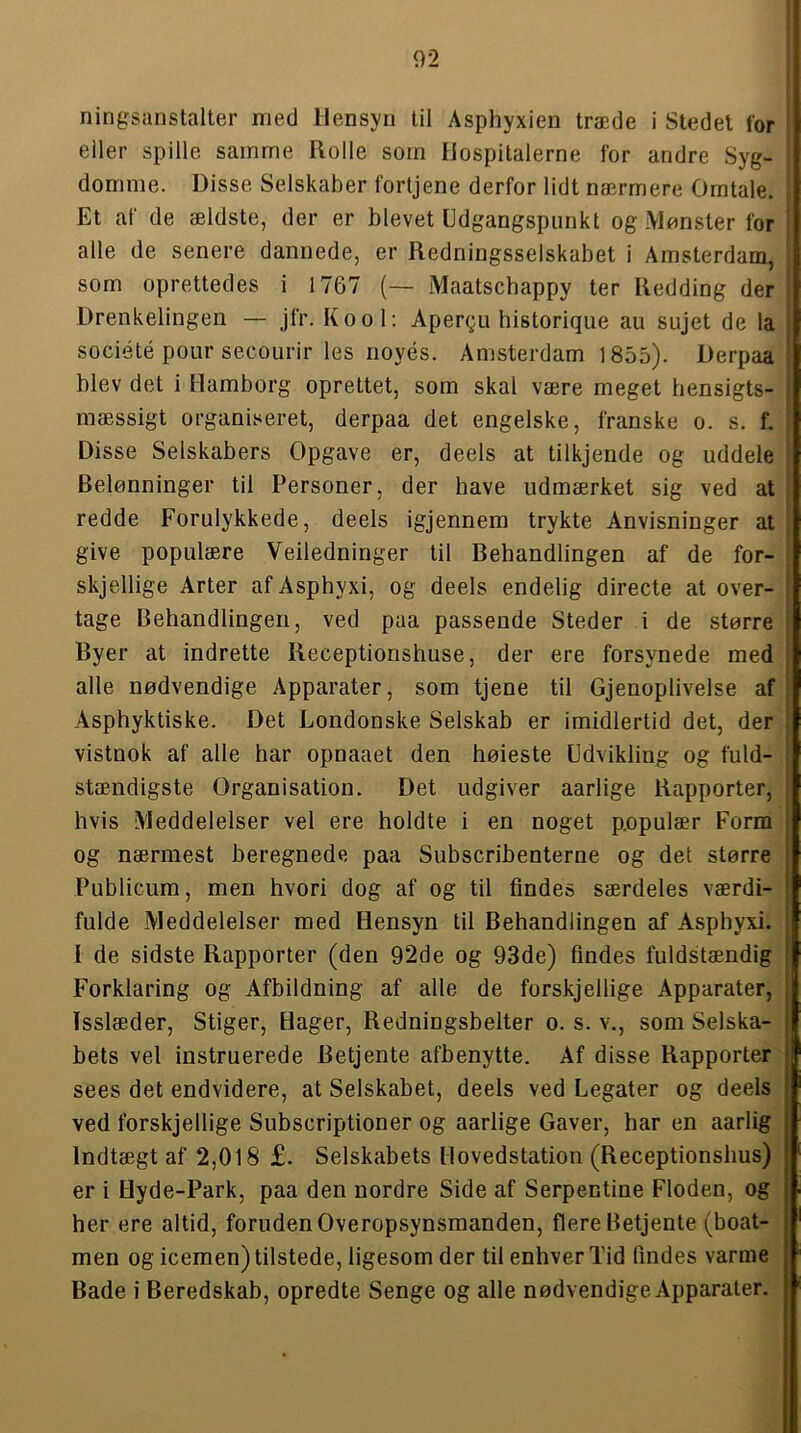 ningsanstalter med Hensyn til Asphyxien træde i Stedel for eller spille samme Ilolle som Hospitalerne for andre Syg- domme. Disse Selskaber fortjene derfor lidt nærmere Omtale. Et af de ældste, der er blevet Udgangspunkt og Monster for alle de senere dannede, er Redningsselskabet i Amsterdam, som oprettedes i 1767 (— Maatschappy ter Redding der Drenkelingen — jfr. Kool: Åpergu historique au sujet de la société pour secourir les noyés. Amsterdam 1855). Derpaa blev det i Hamborg oprettet, som skal være meget hensigts- mæssigt organiseret, derpaa det engelske, franske o. s. f. Disse Selskabers Opgave er, deels at tilkjende og uddele Belønninger til Personer, der have udmærket sig ved at redde Forulykkede, deels igjennera trykte Anvisninger at | give populære Veiledninger til Behandlingen af de for- skjellige Arter af Asphyxi, og deels endelig directe at over- tage Behandlingen, ved paa passende Steder i de større Byer at indrette Receptionshuse, der ere forsynede med alle nødvendige Apparater, som tjene til Gjenoplivelse af Asphyktiske. Det Londonske Selskab er imidlertid det, der vistnok af alle har opnaaet den høieste Udvikling og fuld- stændigste Organisation. Det udgiver aarlige Rapporter, hvis Meddelelser vel ere holdte i en noget p.opulær Form og nærmest beregnede paa Subscribenterne og det større Publicum, men hvori dog af og til findes særdeles værdi- fulde Meddelelser med Hensyn til Behandlingen af Asphyxi. I de sidste Rapporter (den 92de og 93de) findes fuldstændig Forklaring og Afbildning af alle de forskjellige Apparater, i Isslæder, Stiger, Hager, Redningsbelter o. s. v., som Selska- f bets vel instruerede Betjente afbenytte. Af disse Rapporter i sees det endvidere, at Selskabet, deels ved Legater og deels | ved forskjellige Subscriptioner og aarlige Gaver, har en aarlig | Indtægt af 2,018 £. Selskabets Hovedstation (Receptionshus) j er i Hyde-Park, paa den nordre Side af Serpentine Floden, og her ere altid, foruden Overopsynsmanden, flere Betjente (boat- i men og icemen) tilstede, ligesom der til enhver Tid findes varme , Bade i Beredskab, opredte Senge og alle nødvendige Apparater.